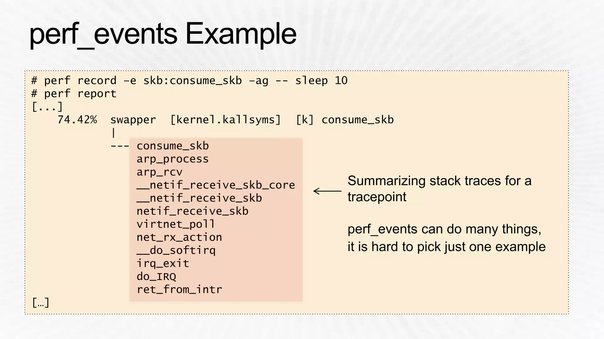 # perf record –e skb:consume_skb –ag -- sleep 10 
# perf report 
[...] 
74.42% swapper [kernel.kallsyms] [k] consume_skb 
| 
--- consume_skb 
arp_process 
arp_rcv 
__netif_receive_skb_core 
__netif_receive_skb 
netif_receive_skb 
virtnet_poll 
net_rx_action 
__do_softirq 
irq_exit 
do_IRQ 
ret_from_intr 
[…] 
Summarizing stack traces for a 
tracepoint 
perf_events can do many things, 
it is hard to pick just one example 
 