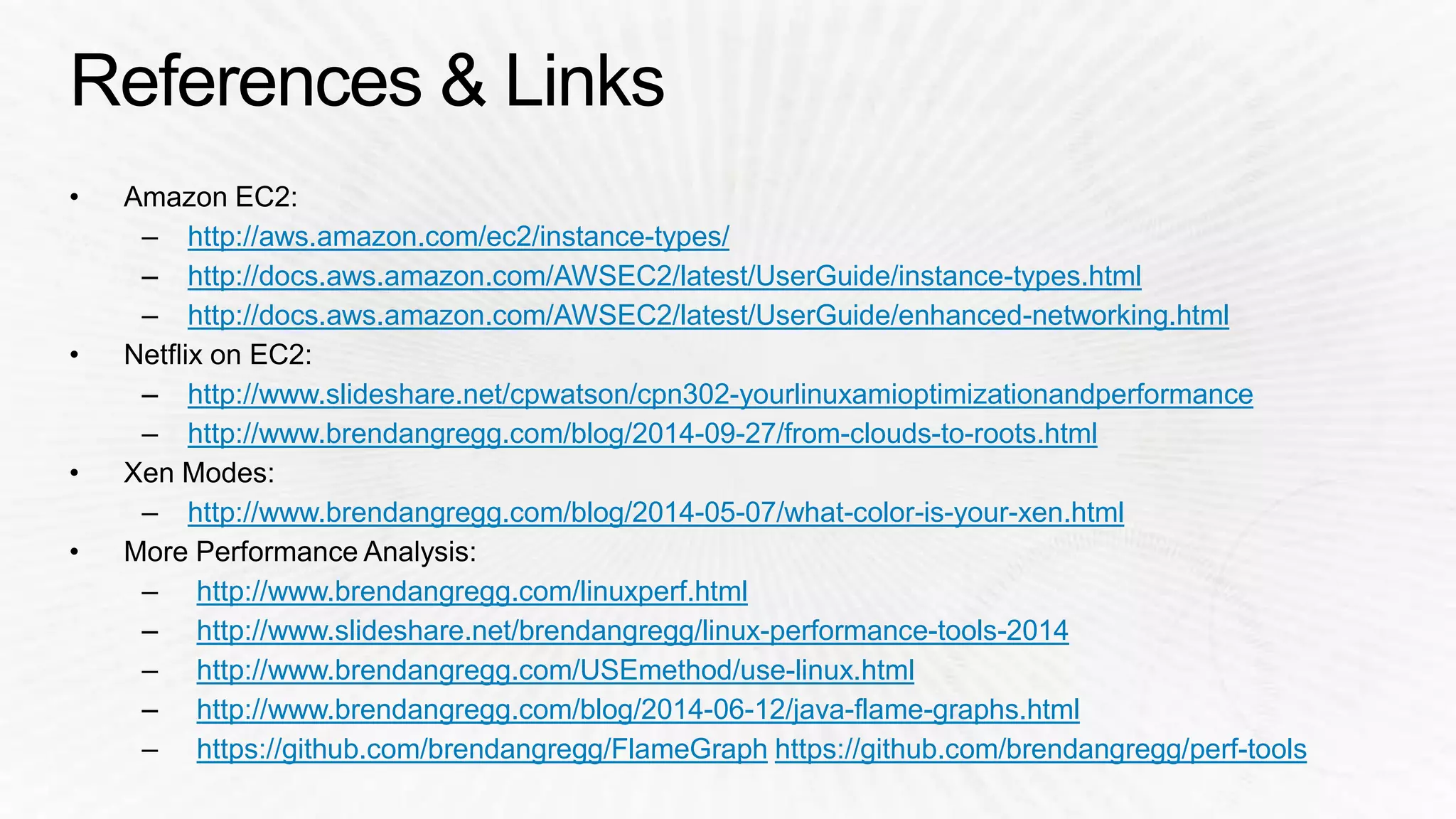 http://aws.amazon.com/ec2/instance-types/ 
http://docs.aws.amazon.com/AWSEC2/latest/UserGuide/instance-types.html 
http://docs.aws.amazon.com/AWSEC2/latest/UserGuide/enhanced-networking.html 
http://www.slideshare.net/cpwatson/cpn302-yourlinuxamioptimizationandperformance 
http://www.brendangregg.com/blog/2014-09-27/from-clouds-to-roots.html 
http://www.brendangregg.com/blog/2014-05-07/what-color-is-your-xen.html 
http://www.brendangregg.com/linuxperf.html 
http://www.slideshare.net/brendangregg/linux-performance-tools-2014 
http://www.brendangregg.com/USEmethod/use-linux.html 
http://www.brendangregg.com/blog/2014-06-12/java-flame-graphs.html 
https://github.com/brendangregg/FlameGraph https://github.com/brendangregg/perf-tools 
 