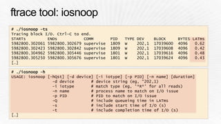 # ./iosnoop –ts 
Tracing block I/O. Ctrl-C to end. 
STARTs ENDs COMM PID TYPE DEV BLOCK BYTES LATms 
5982800.302061 5982800.302679 supervise 1809 W 202,1 17039600 4096 0.62 
5982800.302423 5982800.302842 supervise 1809 W 202,1 17039608 4096 0.42 
5982800.304962 5982800.305446 supervise 1801 W 202,1 17039616 4096 0.48 
5982800.305250 5982800.305676 supervise 1801 W 202,1 17039624 4096 0.43 
[…] 
# ./iosnoop –h 
USAGE: iosnoop [-hQst] [-d device] [-i iotype] [-p PID] [-n name] [duration] 
-d device # device string (eg, "202,1) 
-i iotype # match type (eg, '*R*' for all reads) 
-n name # process name to match on I/O issue 
-p PID # PID to match on I/O issue 
-Q # include queueing time in LATms 
-s # include start time of I/O (s) 
-t # include completion time of I/O (s) 
[…] 
 