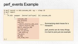 # perf record –e skb:consume_skb –ag -- sleep 10 
# perf report 
[...] 
74.42% swapper [kernel.kallsyms] [k] consume_skb 
| 
--- consume_skb 
arp_process 
arp_rcv 
__netif_receive_skb_core 
__netif_receive_skb 
netif_receive_skb 
virtnet_poll 
net_rx_action 
__do_softirq 
irq_exit 
do_IRQ 
ret_from_intr 
[…] 
Summarizing stack traces for a 
tracepoint 
perf_events can do many things, 
it is hard to pick just one example 
 
