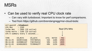 ec2-guest# ./showboost 
CPU MHz : 2500 
Turbo MHz : 2900 (10 active) 
Turbo Ratio : 116% (10 active) 
CPU 0 summary every 5 seconds... 
Real CPU MHz 
TIME C0_MCYC C0_ACYC UTIL RATIO MHz 
06:11:35 6428553166 7457384521 51% 116% 2900 
06:11:40 6349881107 7365764152 50% 115% 2899 
06:11:45 6240610655 7239046277 49% 115% 2899 
[...] 
 