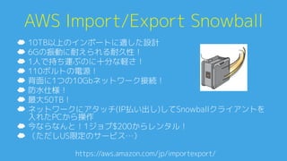 AWS Import/Export Snowball0
☁  10TB以上のインポートに適した設計0
☁  6Gの振動に耐えられる耐久性！0
☁  1人で持ち運ぶのに十分な軽さ！0
☁  110ボルトの電源！0
☁  背面に1つの10Gbネットワーク接続！0
☁  防水仕様！0
☁  最大50TB！0
☁  ネットワークにアタッチ(IP払い出し)してSnowballクライアントを
入れたPCから操作0
☁  今ならなんと！1ジョブ$200からレンタル！0
☁  （ただしUS限定のサービス…）0
https://aws.amazon.com/jp/importexport/A
 
