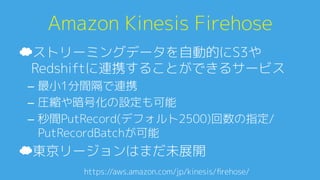 Amazon Kinesis Firehose0
☁ ストリーミングデータを自動的にS3や
Redshiftに連携することができるサービス0
–  最小1分間隔で連携0
–  圧縮や暗号化の設定も可能0
–  秒間PutRecord(デフォルト2500)回数の指定/
PutRecordBatchが可能0
☁ 東京リージョンはまだ未展開0
https://aws.amazon.com/jp/kinesis/ﬁrehose/A
 