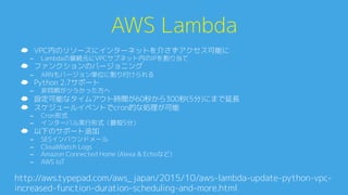 AWS Lambda0
☁  VPC内のリソースにインターネットを介さずアクセス可能に0
–  Lambdaの接続元にVPCサブネット内のIPを割り当て0
☁  ファンクションのバージョニング0
–  ARNもバージョン単位に割り付けられる0
☁  Python 2.7サポート0
–  非同期がツラかった方へ0
☁  設定可能なタイムアウト時間が60秒から300秒(5分)にまで延長0
☁  スケジュールイベントでcron的な処理が可能0
–  Cron形式0
–  インターバル実行形式（最短5分）0
☁  以下のサポート追加0
–  SESインバウンドメール0
–  CloudWatch Logs0
–  Amazon Connected Home (Alexa & Echoなど)0
–  AWS IoT0
http://aws.typepad.com/aws_japan/2015/10/aws-lambda-update-python-vpc-
increased-function-duration-scheduling-and-more.htmlA
 