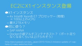 EC2にX1インスタンス登場0
☁ X1インスタンス0
–  4x Intel® Xeon® E7 プロセッサー (物理)0
→ 100以上のvCPU0
–  最大2TBメモリ0
☁ 何に使う？0
–  SAP HANA0
–  Dockerの超マルチコンテナホスト？（ポート足り
なくなるくらいは上げられそう）0
http://aws.typepad.com/aws_japan/2015/10/ec2-instance-update-x1-sap-
hana-t2-nano-websites.htmlA
 