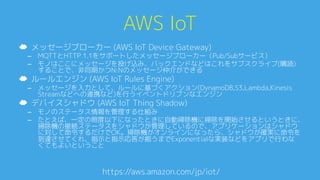 AWS IoT0
https://aws.amazon.com/jp/iot/A
☁  メッセージブローカー (AWS IoT Device Gateway)0
–  MQTTとHTTP 1.1をサポートしたメッセージブローカー（Pub/Subサービス）0
–  モノはここにメッセージを投げ込み、バックエンドなどはこれをサブスクライブ(購読)
することで、非同期かつN:Nのメッセージ仲介ができる0
☁  ルールエンジン (AWS IoT Rules Engine)0
–  メッセージを入力として、ルールに基づくアクション(DynamoDB,S3,Lambda,Kinesis
Streamなどへの連携など)を行うイベントドリブンなエンジン0
☁  デバイスシャドウ (AWS IoT Thing Shadow)0
–  モノのステータス情報を管理する仕組み0
–  たとえば、一定の照度以下になったときに自動掃除機に掃除を開始させるというときに、
掃除機の接続ステータスをシャドウが管理しているので、アプリケーションはシャドウ
に対して命令するだけでOK。掃除機がオンラインになったら、シャドウが確実に命令を
到達させてくれ、指示と指示応答が揃うまでExponentialな実装などをアプリで行わな
くてもよいということ0
 