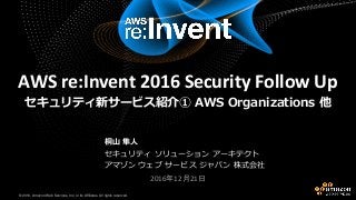 © 2016, Amazon Web Services, Inc. or its Affiliates. All rights reserved.© 2016, Amazon Web Services, Inc. or its Affiliates. All rights reserved.
桐山 隼人
セキュリティ ソリューション アーキテクト
アマゾン ウェブ サービス ジャパン 株式会社
2016年12月21日
AWS re:Invent 2016 Security Follow Up
セキュリティ新サービス紹介① AWS Organizations 他
 