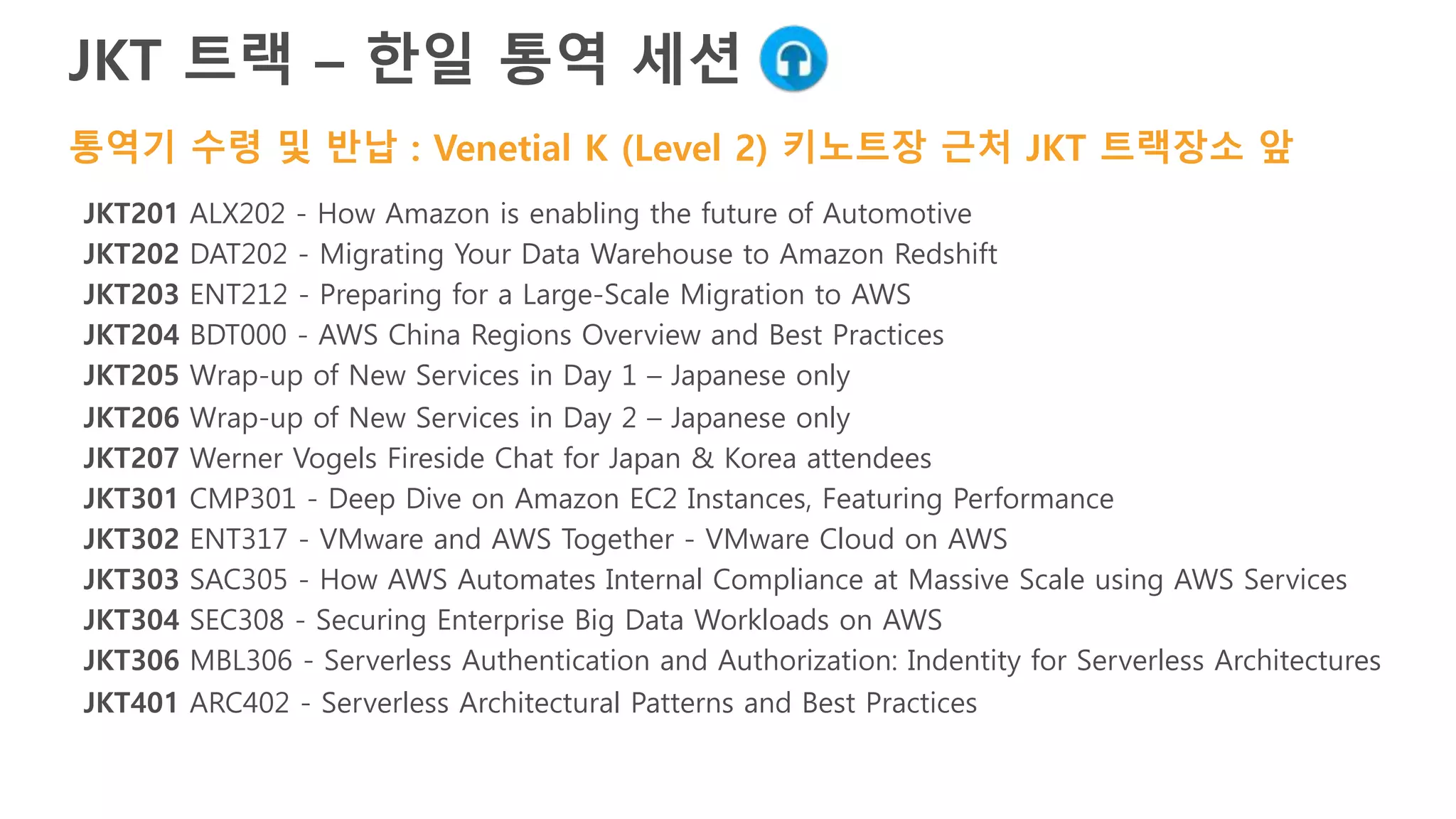 Day/Time Session
Wednesday, Nov 30
11:00am-12:00pm ENT317 - VMware and AWS Together - VMware Cloud on AWS
1:00pm-2:00pm Werner Vogels Fireside Chat for Japan & Korea attendees
2:30pm-3:30pm SEC308 - Securing Enterprise Big Data Workloads on AWS
4:00pm-5:00pm CMP301 - Deep Dive on Amazon EC2 Instances, Featuring Performance
5:30pm-6:30pm Wrap-up of New Services in Day 1 – Japanese only
Thursday, Dec 1
11:00am-12:00pm DAT202 - Migrating Your Data Warehouse to Amazon Redshift
1:00pm-2:00pm IOT403 - Robots: The Fading Line Between Real and Virtual Worlds
2:30pm-3:30pm SVR401 - Using AWS Lambda to Build Control Systems for Your AWS Infrastructure
4:00pm-5:00pm ENT212 - Preparing for a Large-Scale Migration to AWS
5:30pm-6:30pm Wrap-up of New Services in Day 1 – Japanese only
Friday, Dec 2
9:30am-10:30am BDT200 - AWS China Regions Overview and Best Practices
11:00am-12:00pm ENT201 - Deploying Amazon WorkSpaces at Enterprise Scale to Deliver a New Desktop Experience
12:30pm-1:30pm ARC402 - Serverless Architectural Patterns and Best Practices
 