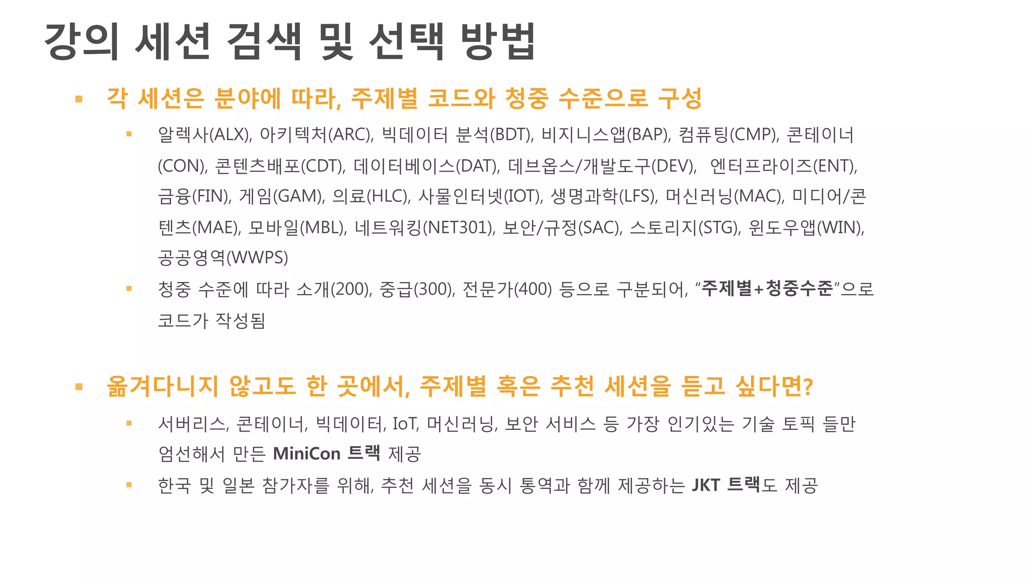 § 각 세션은 분야에 따라, 주제별 코드와 청중 수준으로 구성
§ 알렉사(ALX), 아키텍처(ARC), 빅데이터 분석(BDT), 비지니스앱(BAP), 컴퓨팅(CMP), 콘테이너
(CON), 콘텐츠배포(CDT), 데이터베이스(DAT), 데브옵스/개발도구(DEV), 엔터프라이즈(ENT),
금융(FIN), 게임(GAM), 의료(HLC), 사물인터넷(IOT), 생명과학(LFS), 머신러닝(MAC), 미디어/콘
텐츠(MAE), 모바일(MBL), 네트워킹(NET301), 보안/규정(SAC), 스토리지(STG), 윈도우앱(WIN),
공공영역(WWPS)
§ 청중 수준에 따라 소개(200), 중급(300), 전문가(400) 등으로 구분되어, “주제별+청중수준”으로
코드가 작성됨
§ 옮겨다니지 않고도 한 곳에서, 주제별 혹은 추천 세션을 듣고 싶다면?
§ 서버리스, 콘테이너, 빅데이터, IoT, 머신러닝, 보안 서비스 등 가장 인기있는 기술 토픽 들만
엄선해서 만든 MiniCon 트랙 제공
§ 한국 및 일본 참가자를 위해, 추천 세션을 동시 통역과 함께 제공하는 JKT 트랙도 제공
강의 세션 검색 및 선택 방법
 