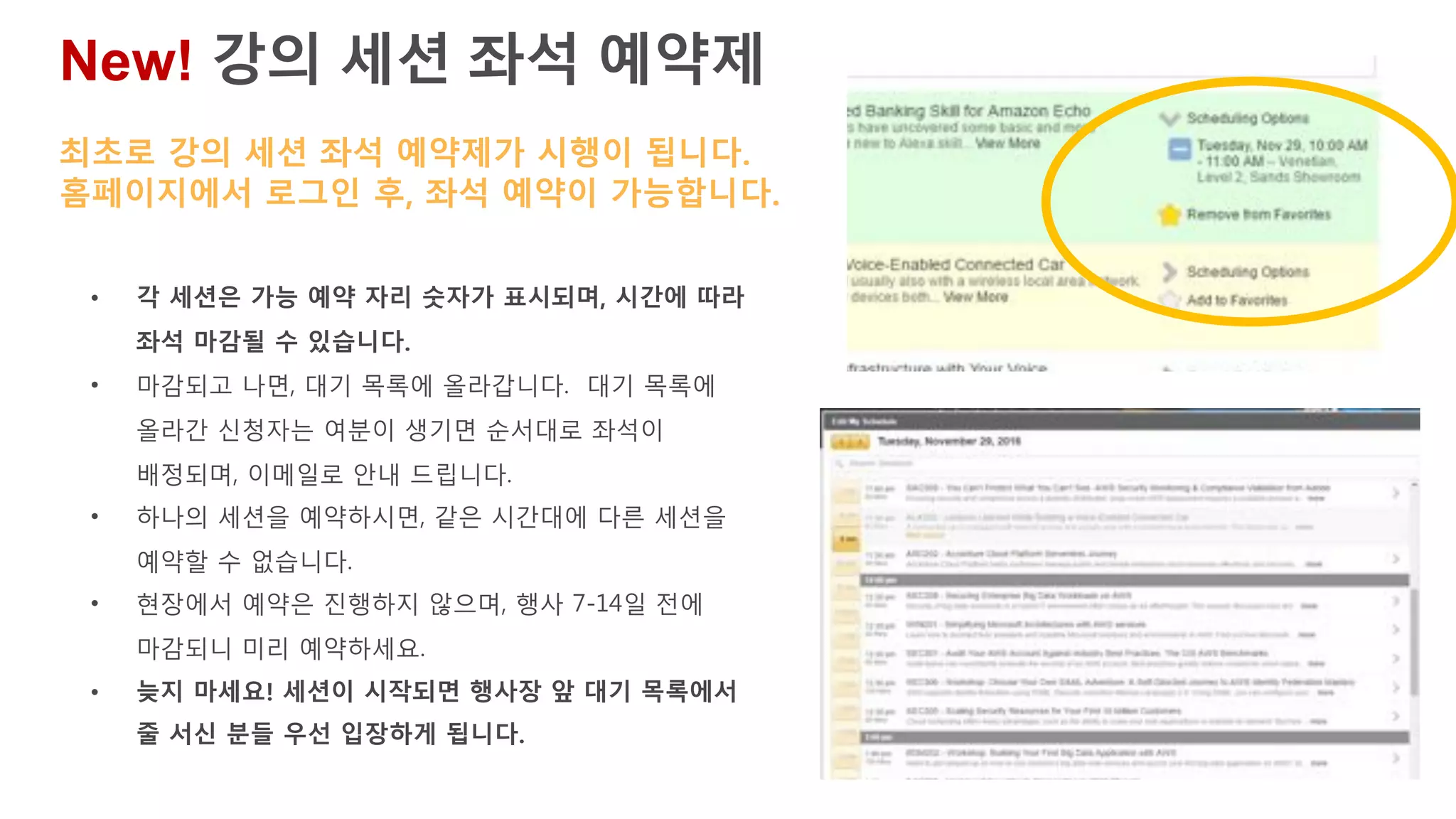 New! 강의 세션 좌석 예약제
• 각 세션은 가능 예약 자리 숫자가 표시되며, 시간에 따라
좌석 마감될 수 있습니다.
• 마감되고 나면, 대기 목록에 올라갑니다. 대기 목록에
올라간 신청자는 여분이 생기면 순서대로 좌석이
배정되며, 이메일로 안내 드립니다.
• 하나의 세션을 예약하시면, 같은 시간대에 다른 세션을
예약할 수 없습니다.
• 현장에서 예약은 진행하지 않으며, 행사 7-14일 전에
마감되니 미리 예약하세요.
• 늦지 마세요! 세션이 시작되면 행사장 앞 대기 목록에서
줄 서신 분들 우선 입장하게 됩니다.
최초로 강의 세션 좌석 예약제가 시행이 됩니다.
홈페이지에서 로그인 후, 좌석 예약이 가능합니다.
 