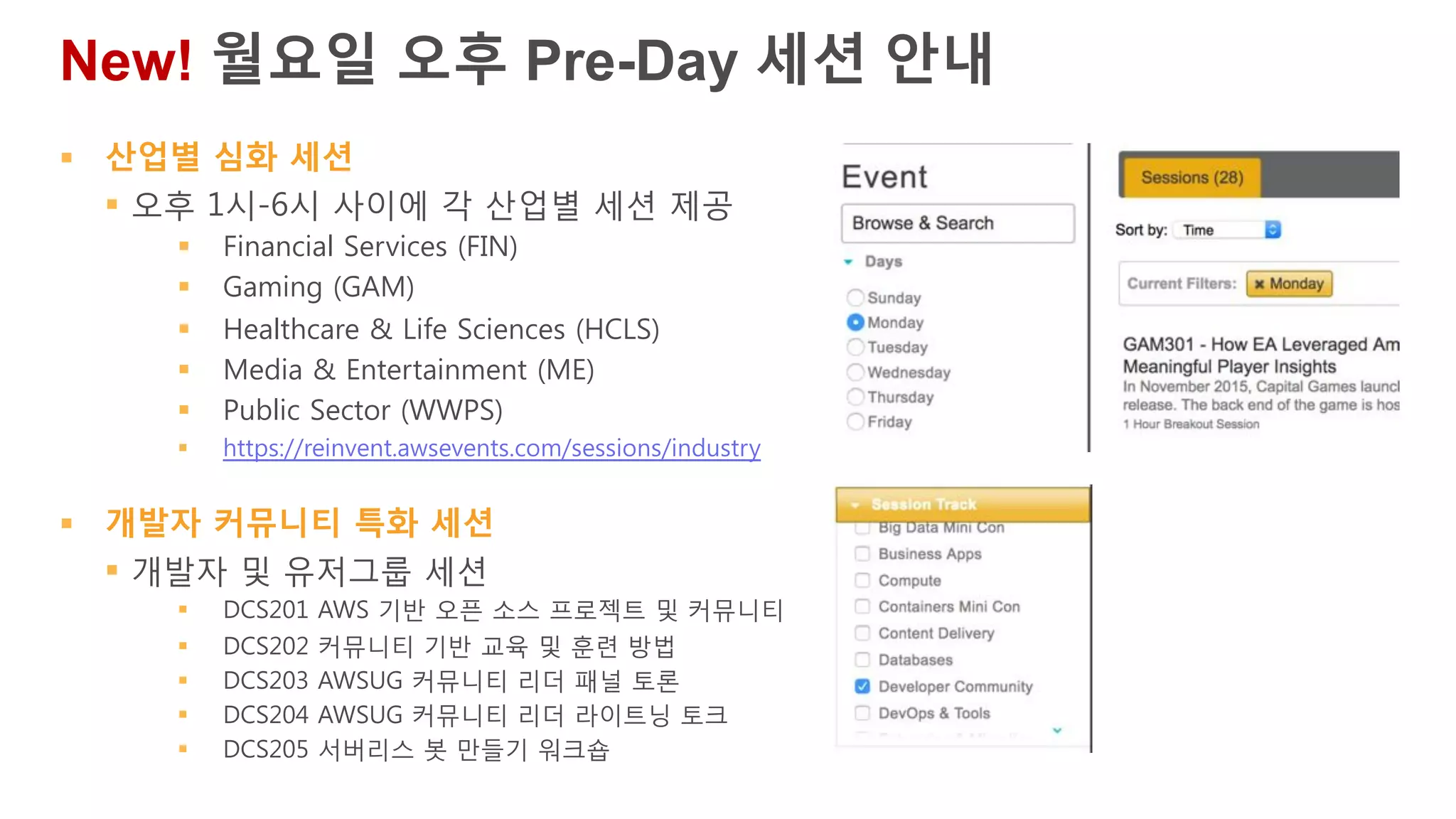 § 산업별 심화 세션
§ 오후 1시-6시 사이에 각 산업별 세션 제공
§ Financial Services (FIN)
§ Gaming (GAM)
§ Healthcare & Life Sciences (HCLS)
§ Media & Entertainment (ME)
§ Public Sector (WWPS)
§ https://reinvent.awsevents.com/sessions/industry
§ 개발자 커뮤니티 특화 세션
§ 개발자 및 유저그룹 세션
§ DCS201 AWS 기반 오픈 소스 프로젝트 및 커뮤니티
§ DCS202 커뮤니티 기반 교육 및 훈련 방법
§ DCS203 AWSUG 커뮤니티 리더 패널 토론
§ DCS204 AWSUG 커뮤니티 리더 라이트닝 토크
§ DCS205 서버리스 봇 만들기 워크숍
New! 월요일 오후 Pre-Day 세션 안내
 