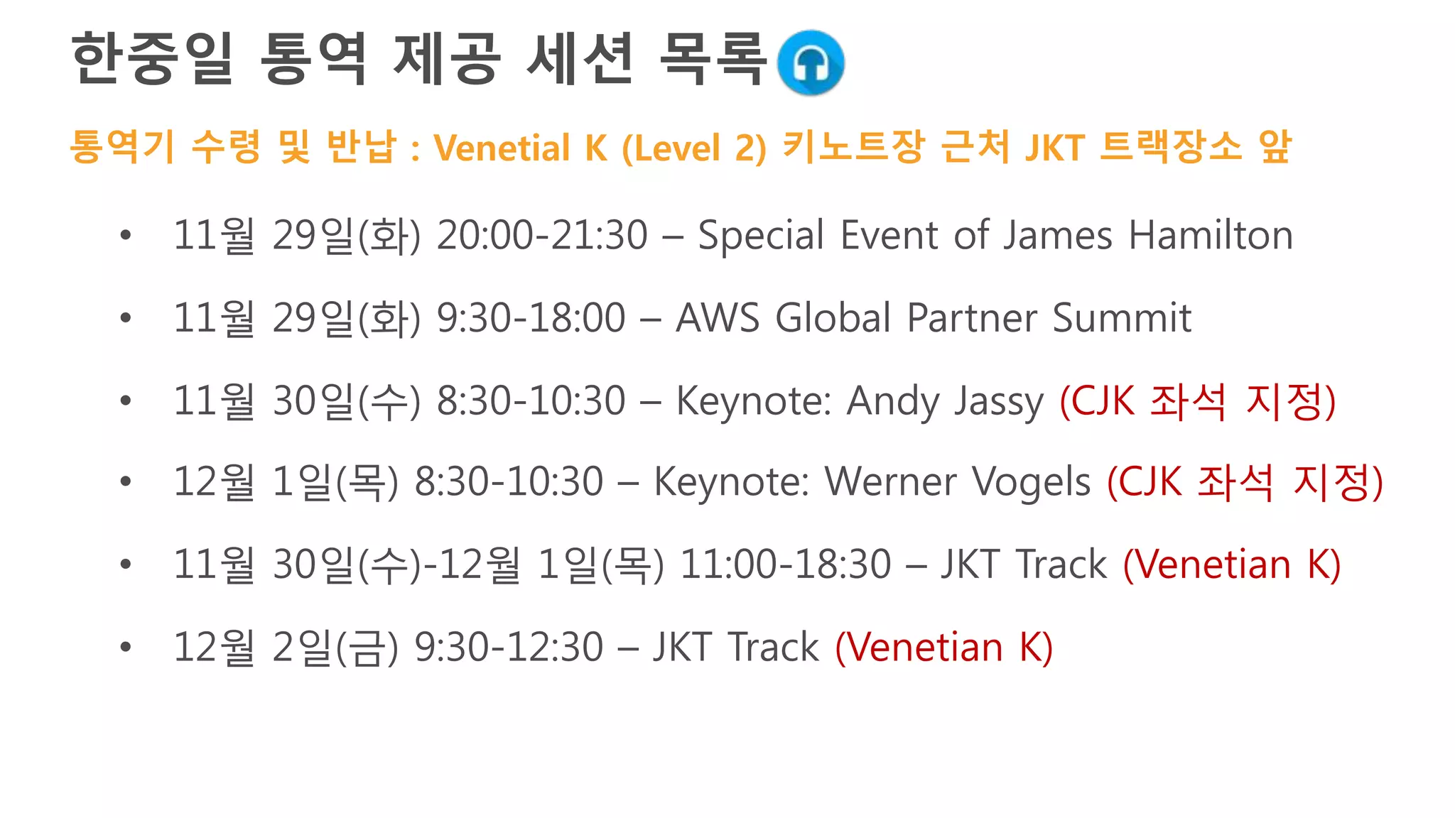 한국어 통역 제공 세션 목록
• 11월 29일(화) 20:00-21:30 – Special Event of James Hamilton
• 11월 29일(화) 9:30-18:00 – AWS Global Partner Summit
• 11월 30일(수) 8:30-10:30 – Keynote: Andy Jassy (CJK 좌석 지정)
• 12월 1일(목) 8:30-10:30 – Keynote: Werner Vogels (CJK 좌석 지정)
• 11월 30일(수)-12월 1일(목) 11:00-18:30 – JKT Track (Venetian K)
• 12월 2일(금) 9:30-12:30 – JKT Track (Venetian K)
통역기 수령 및 반납 : Venetial K (Level 2) 키노트장 근처 JKT 트랙장소 앞
 