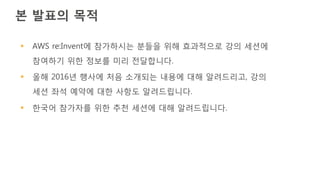 본 발표의 목적
§ AWS re:Invent에 참가하시는 분들을 위해 효과적으로 강의 세션에
참여하기 위한 정보를 미리 전달합니다.
§ 올해 2016년 행사에 처음 소개되는 내용에 대해 알려드리고, 강의
세션 좌석 예약에 대한 사항도 알려드립니다.
§ 한국어 참가자를 위한 추천 세션에 대해 알려드립니다.
 