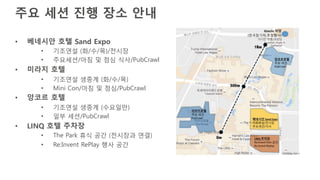 주요 세션 진행 장소 안내
• 베네시안 호텔 Sand Expo
• 기조연설 (화/수/목)/전시장
• 주요세션/아침 및 점심 식사/PubCrawl
• 미라지 호텔
• 기조연설 생중계 (화/수/목)
• Mini Con/아침 및 점심/PubCrawl
• 앙코르 호텔
• 기조연설 생중계 (수요일만)
• 일부 세션/PubCrawl
• LINQ 호텔 주차장
• The Park 휴식 공간 (전시장과 연결)
• Re:Invent RePlay 행사 공간
 
