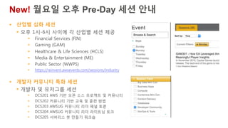 § 산업별 심화 세션
§ 오후 1시-6시 사이에 각 산업별 세션 제공
§ Financial Services (FIN)
§ Gaming (GAM)
§ Healthcare & Life Sciences (HCLS)
§ Media & Entertainment (ME)
§ Public Sector (WWPS)
§ https://reinvent.awsevents.com/sessions/industry
§ 개발자 커뮤니티 특화 세션
§ 개발자 및 유저그룹 세션
§ DCS201 AWS 기반 오픈 소스 프로젝트 및 커뮤니티
§ DCS202 커뮤니티 기반 교육 및 훈련 방법
§ DCS203 AWSUG 커뮤니티 리더 패널 토론
§ DCS204 AWSUG 커뮤니티 리더 라이트닝 토크
§ DCS205 서버리스 봇 만들기 워크숍
New! 월요일 오후 Pre-Day 세션 안내
 