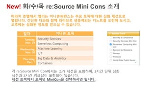 일자 미니콘 토픽
Tuesday,
Nov. 29
Security Services
Serverless Computing
Wednesday,
Nov. 30
Machine Learning
IoT
Thursday,
Dec. 1
Big Data & Analytics
Containers
미라지 호텔에서 열리는 미니콘퍼런스는 주요 토픽에 대한 심화 세션으로
열립니다. 간단한 다과와 함께 라이브로 생중계되는 키노트를 오전에 보시고,
오후에는 심화된 정보를 얻으실 수 있습니다.
New! 화/수/목 re:Source Mini Cons 소개
각 re:Source Mini Con에서는 소개 세션을 포함하여, 1시간 단위 심화
세션과 2시간 워크샵이 포함되어 있습니다.
세션 트랙에서 토픽명 MiniCon을 선택하시면 됩니다.
 