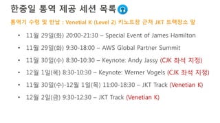한국어 통역 제공 세션 목록
• 11월 29일(화) 20:00-21:30 – Special Event of James Hamilton
• 11월 29일(화) 9:30-18:00 – AWS Global Partner Summit
• 11월 30일(수) 8:30-10:30 – Keynote: Andy Jassy (CJK 좌석 지정)
• 12월 1일(목) 8:30-10:30 – Keynote: Werner Vogels (CJK 좌석 지정)
• 11월 30일(수)-12월 1일(목) 11:00-18:30 – JKT Track (Venetian K)
• 12월 2일(금) 9:30-12:30 – JKT Track (Venetian K)
통역기 수령 및 반납 : Venetial K (Level 2) 키노트장 근처 JKT 트랙장소 앞
 