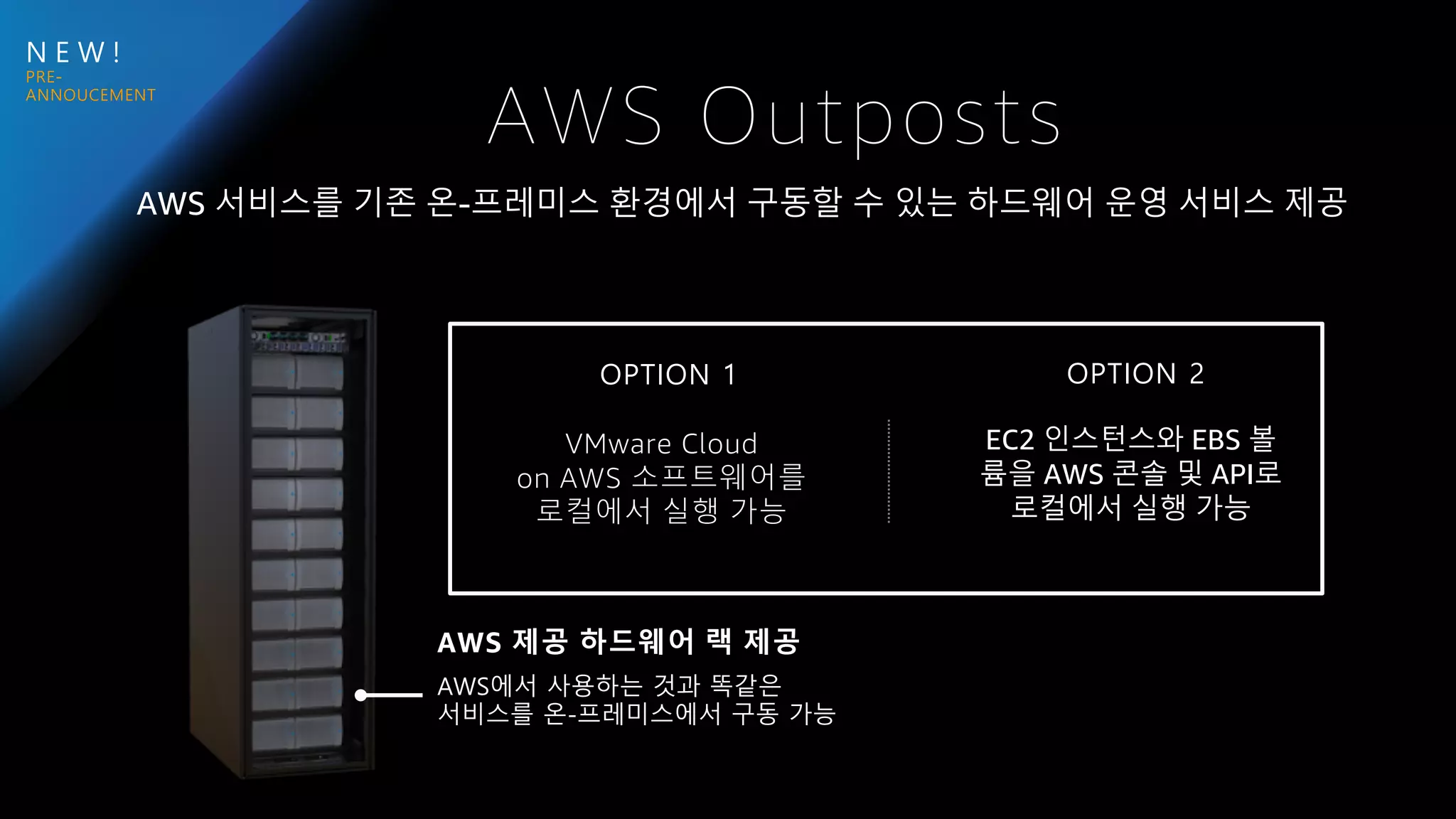N E W !
AWS Outposts
VMware Cloud
on AWS 소프트웨어를
로컬에서 실행 가능
AWS 제공 하드웨어 랙 제공
AWS에서 사용하는 것과 똑같은
서비스를 온-프레미스에서 구동 가능
OPTION 1 OPTION 2
AWS 서비스를 기존 온-프레미스 환경에서 구동할 수 있는 하드웨어 운영 서비스 제공
EC2 인스턴스와 EBS 볼
륨을 AWS 콘솔 및 API로
로컬에서 실행 가능
 