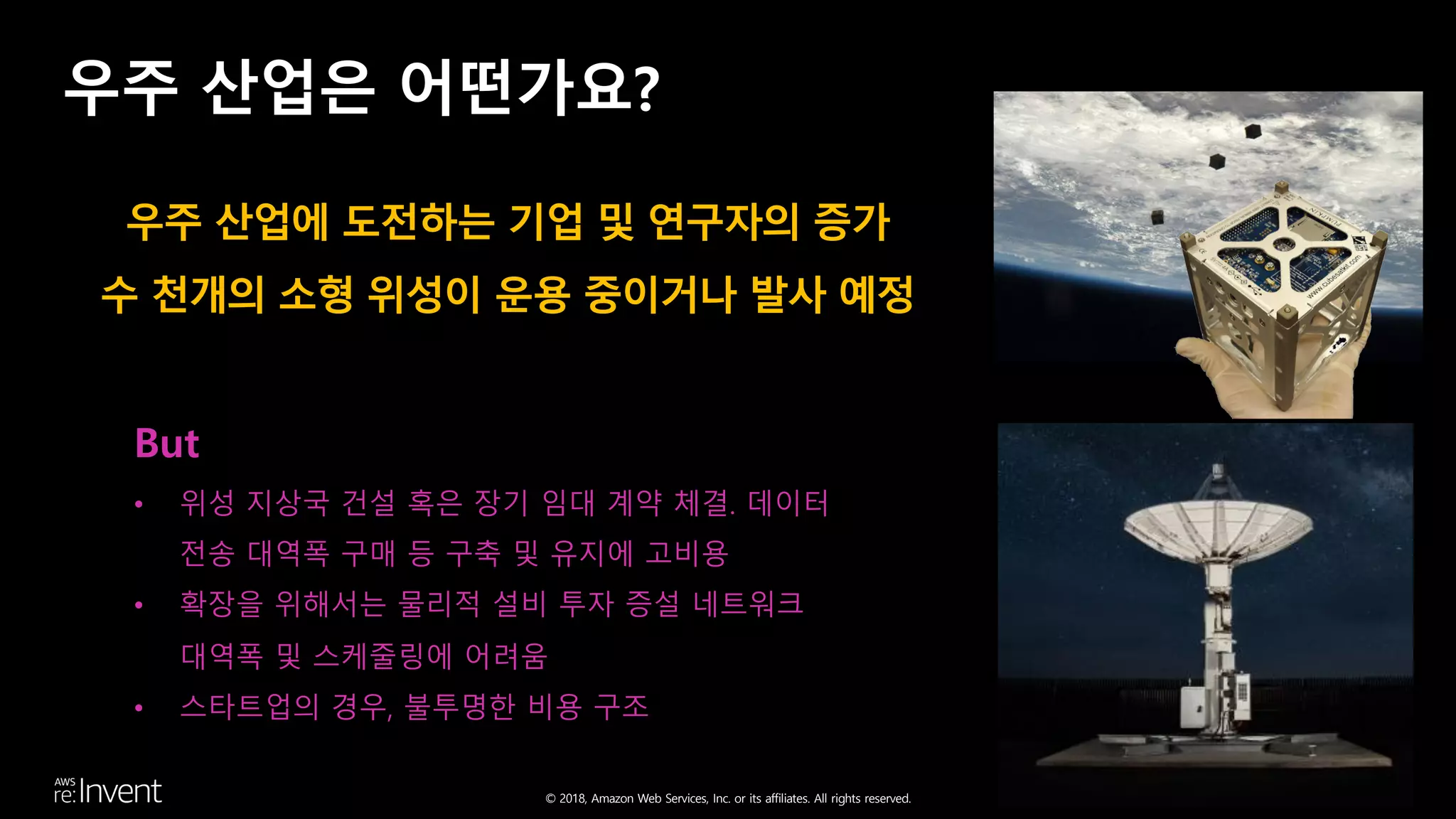 © 2018, Amazon Web Services, Inc. or its affiliates. All rights reserved.
우주 산업은 어떤가요?
But
• 위성 지상국 건설 혹은 장기 임대 계약 체결. 데이터
전송 대역폭 구매 등 구축 및 유지에 고비용
• 확장을 위해서는 물리적 설비 투자 증설 네트워크
대역폭 및 스케줄링에 어려움
• 스타트업의 경우, 불투명한 비용 구조
우주 산업에 도전하는 기업 및 연구자의 증가
수 천개의 소형 위성이 운용 중이거나 발사 예정
 