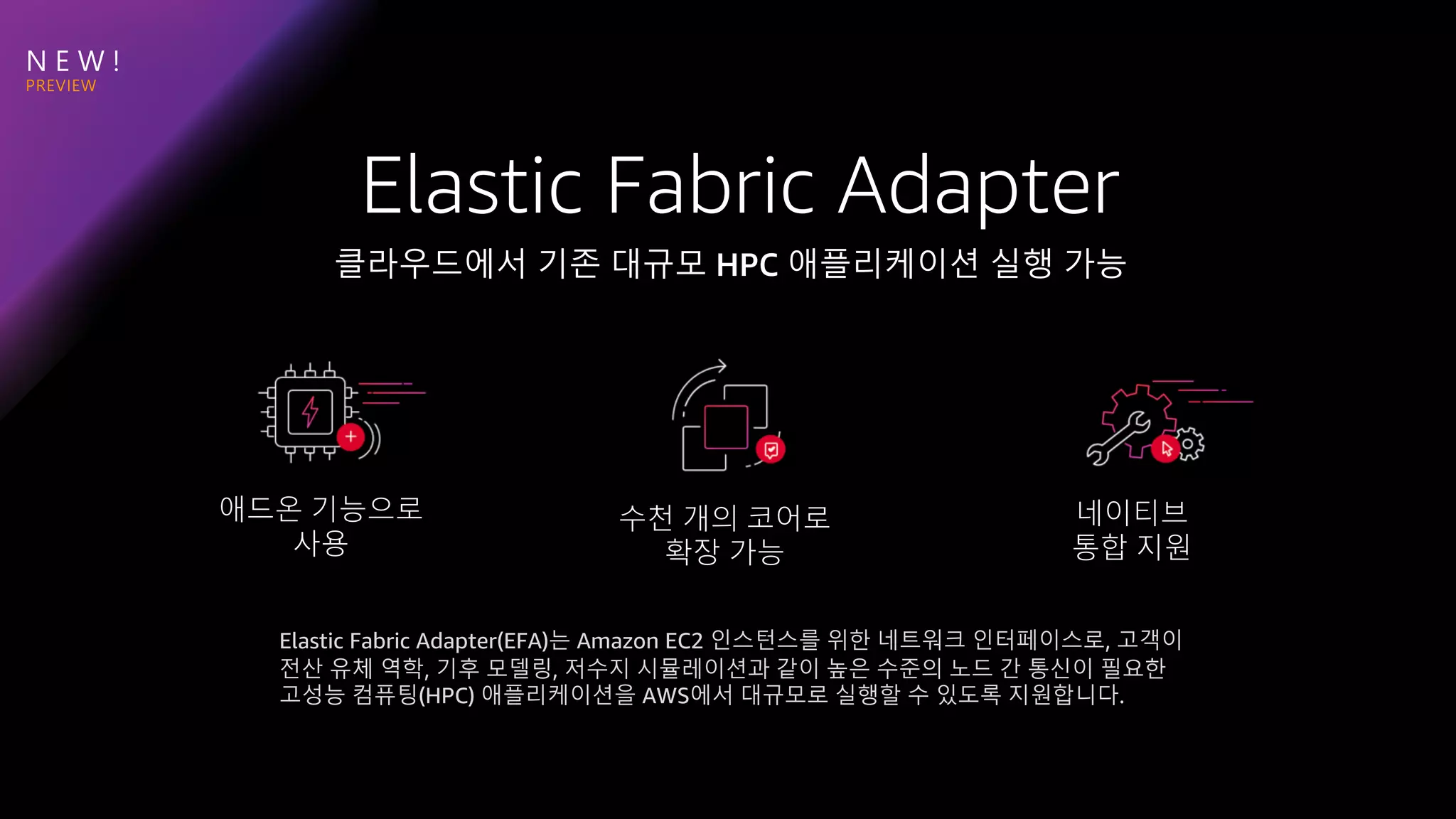 N E W !
애드온 기능으로
사용
수천 개의 코어로
확장 가능
네이티브
통합 지원
Elastic Fabric Adapter(EFA)는 Amazon EC2 인스턴스를 위한 네트워크 인터페이스로, 고객이
전산 유체 역학, 기후 모델링, 저수지 시뮬레이션과 같이 높은 수준의 노드 간 통신이 필요한
고성능 컴퓨팅(HPC) 애플리케이션을 AWS에서 대규모로 실행할 수 있도록 지원합니다.
 