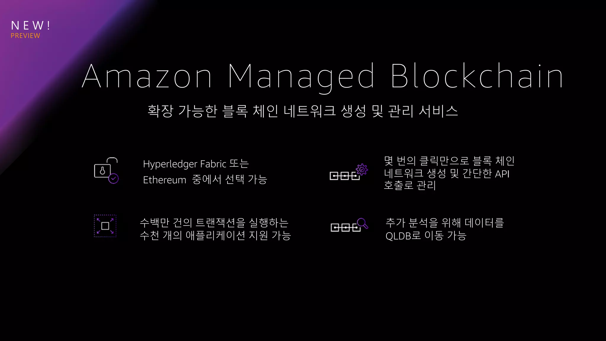 N E W !
확장 가능한 블록 체인 네트워크 생성 및 관리 서비스
Amazon Managed Blockchain
Hyperledger Fabric 또는
Ethereum 중에서 선택 가능
몇 번의 클릭만으로 블록 체인
네트워크 생성 및 간단한 API
호출로 관리
수백만 건의 트랜잭션을 실행하는
수천 개의 애플리케이션 지원 가능
추가 분석을 위해 데이터를
QLDB로 이동 가능
 