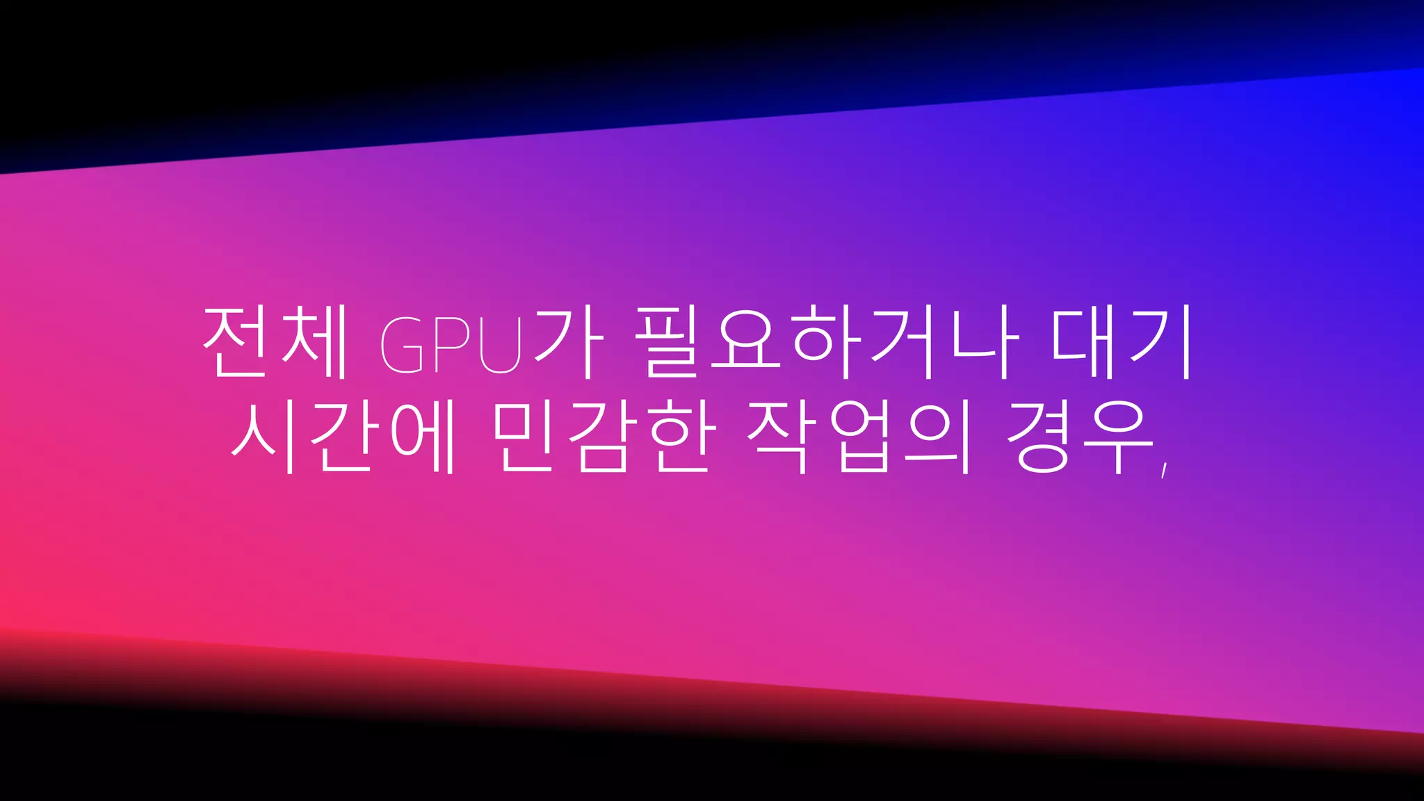 전체 GPU가 필요하거나 대기
시간에 민감한 작업의 경우,
 