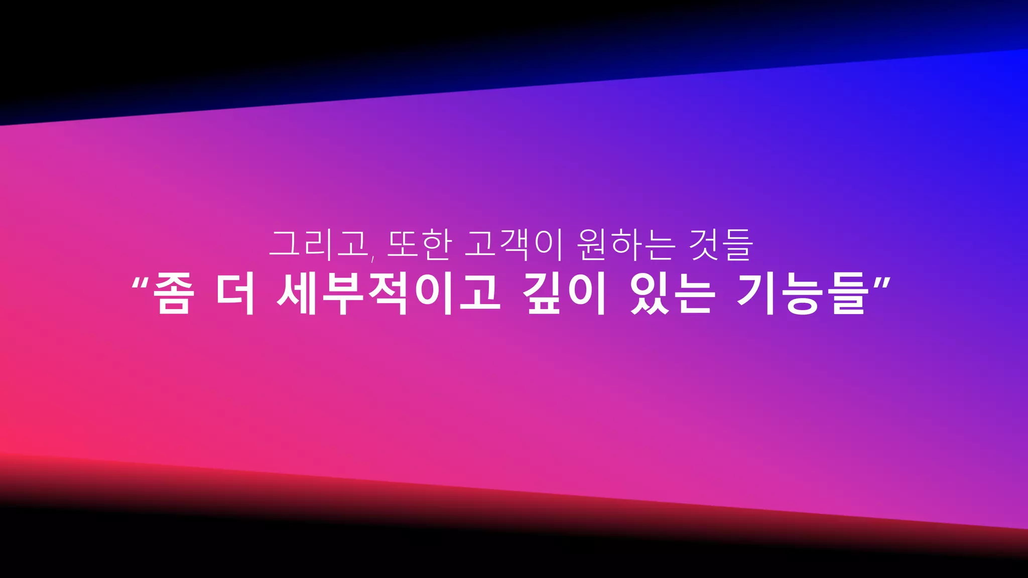 그리고, 또한 고객이 원하는 것들
“좀 더 세부적이고 깊이 있는 기능들”
 