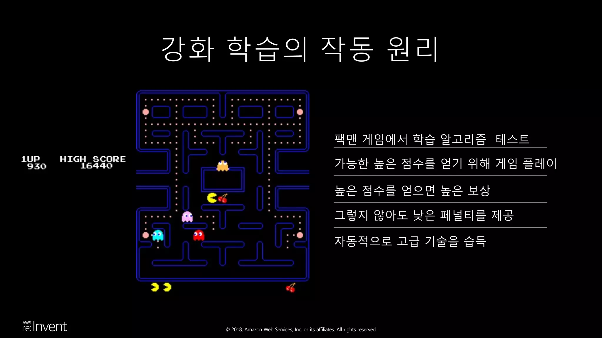 © 2018, Amazon Web Services, Inc. or its affiliates. All rights reserved.
강화 학습의 작동 원리
팩맨 게임에서 학습 알고리즘 테스트
가능한 높은 점수를 얻기 위해 게임 플레이
높은 점수를 얻으면 높은 보상
그렇지 않아도 낮은 페널티를 제공
자동적으로 고급 기술을 습득
 