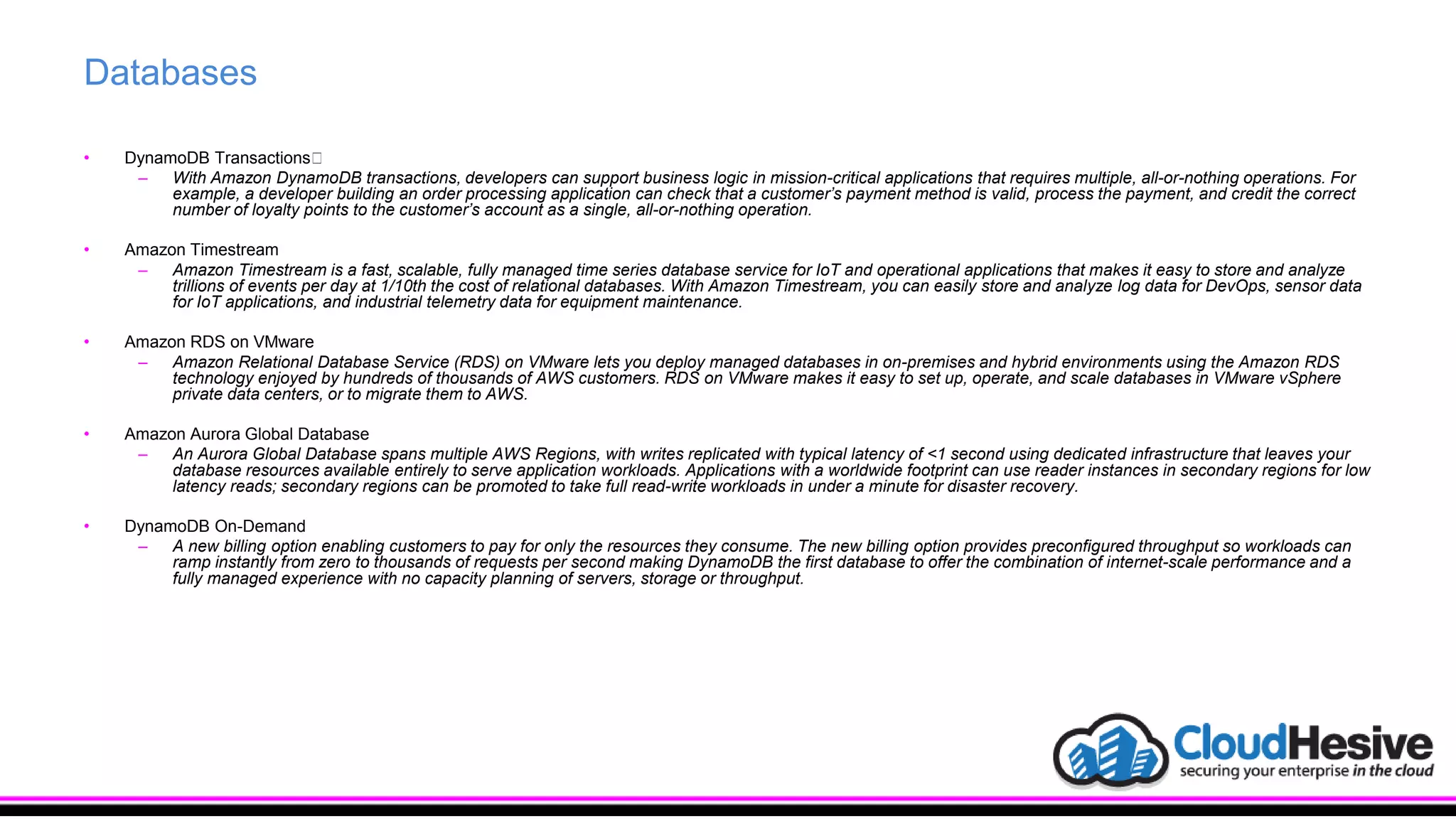 Databases
• DynamoDB Transactions﻿
– With Amazon DynamoDB transactions, developers can support business logic in mission-critical applications that requires multiple, all-or-nothing operations. For
example, a developer building an order processing application can check that a customer’s payment method is valid, process the payment, and credit the correct
number of loyalty points to the customer’s account as a single, all-or-nothing operation.
• Amazon Timestream
– Amazon Timestream is a fast, scalable, fully managed time series database service for IoT and operational applications that makes it easy to store and analyze
trillions of events per day at 1/10th the cost of relational databases. With Amazon Timestream, you can easily store and analyze log data for DevOps, sensor data
for IoT applications, and industrial telemetry data for equipment maintenance.
• Amazon RDS on VMware
– Amazon Relational Database Service (RDS) on VMware lets you deploy managed databases in on-premises and hybrid environments using the Amazon RDS
technology enjoyed by hundreds of thousands of AWS customers. RDS on VMware makes it easy to set up, operate, and scale databases in VMware vSphere
private data centers, or to migrate them to AWS.
• Amazon Aurora Global Database
– An Aurora Global Database spans multiple AWS Regions, with writes replicated with typical latency of <1 second using dedicated infrastructure that leaves your
database resources available entirely to serve application workloads. Applications with a worldwide footprint can use reader instances in secondary regions for low
latency reads; secondary regions can be promoted to take full read-write workloads in under a minute for disaster recovery.
• DynamoDB On-Demand
– A new billing option enabling customers to pay for only the resources they consume. The new billing option provides preconfigured throughput so workloads can
ramp instantly from zero to thousands of requests per second making DynamoDB the first database to offer the combination of internet-scale performance and a
fully managed experience with no capacity planning of servers, storage or throughput.
 