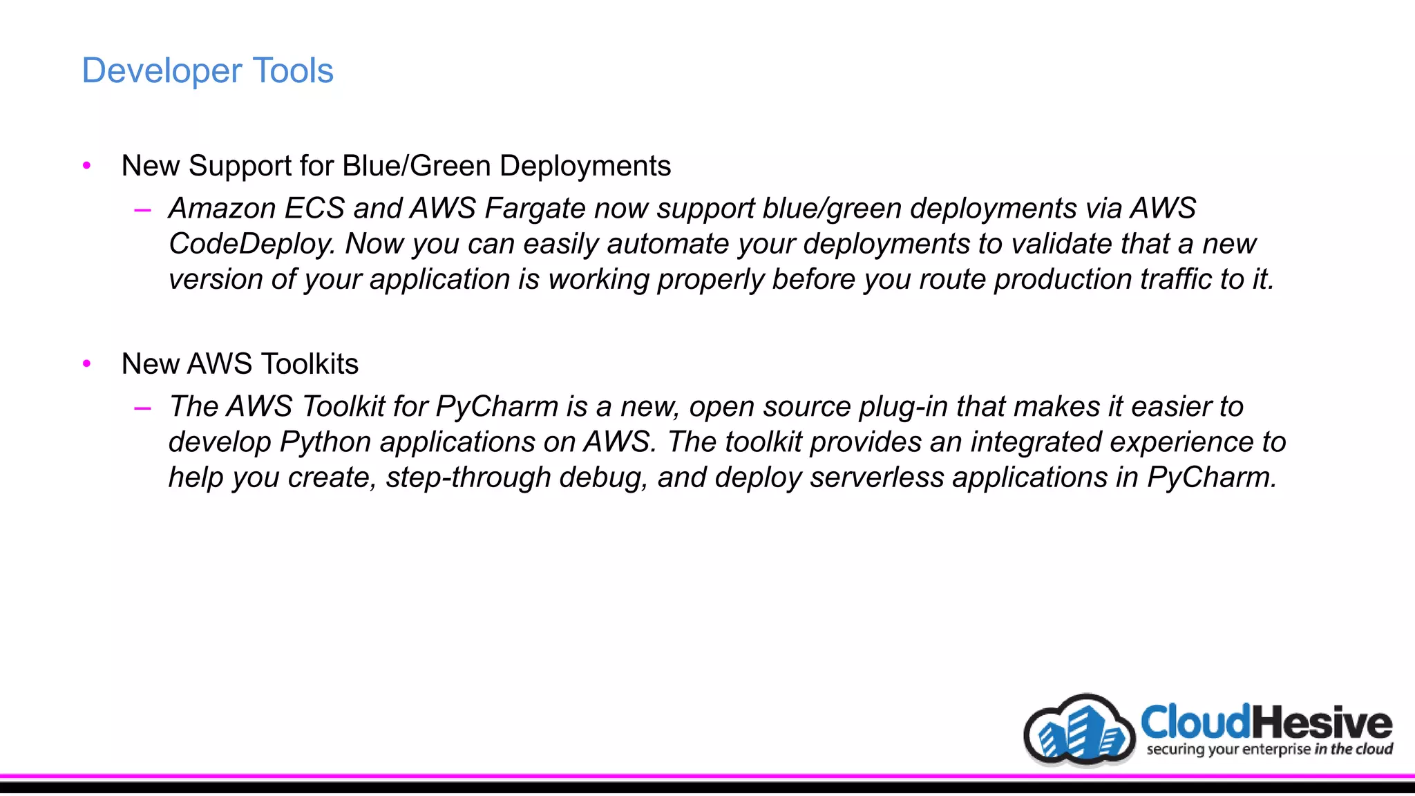 Developer Tools
• New Support for Blue/Green Deployments
– Amazon ECS and AWS Fargate now support blue/green deployments via AWS
CodeDeploy. Now you can easily automate your deployments to validate that a new
version of your application is working properly before you route production traffic to it.
• New AWS Toolkits
– The AWS Toolkit for PyCharm is a new, open source plug-in that makes it easier to
develop Python applications on AWS. The toolkit provides an integrated experience to
help you create, step-through debug, and deploy serverless applications in PyCharm.
 