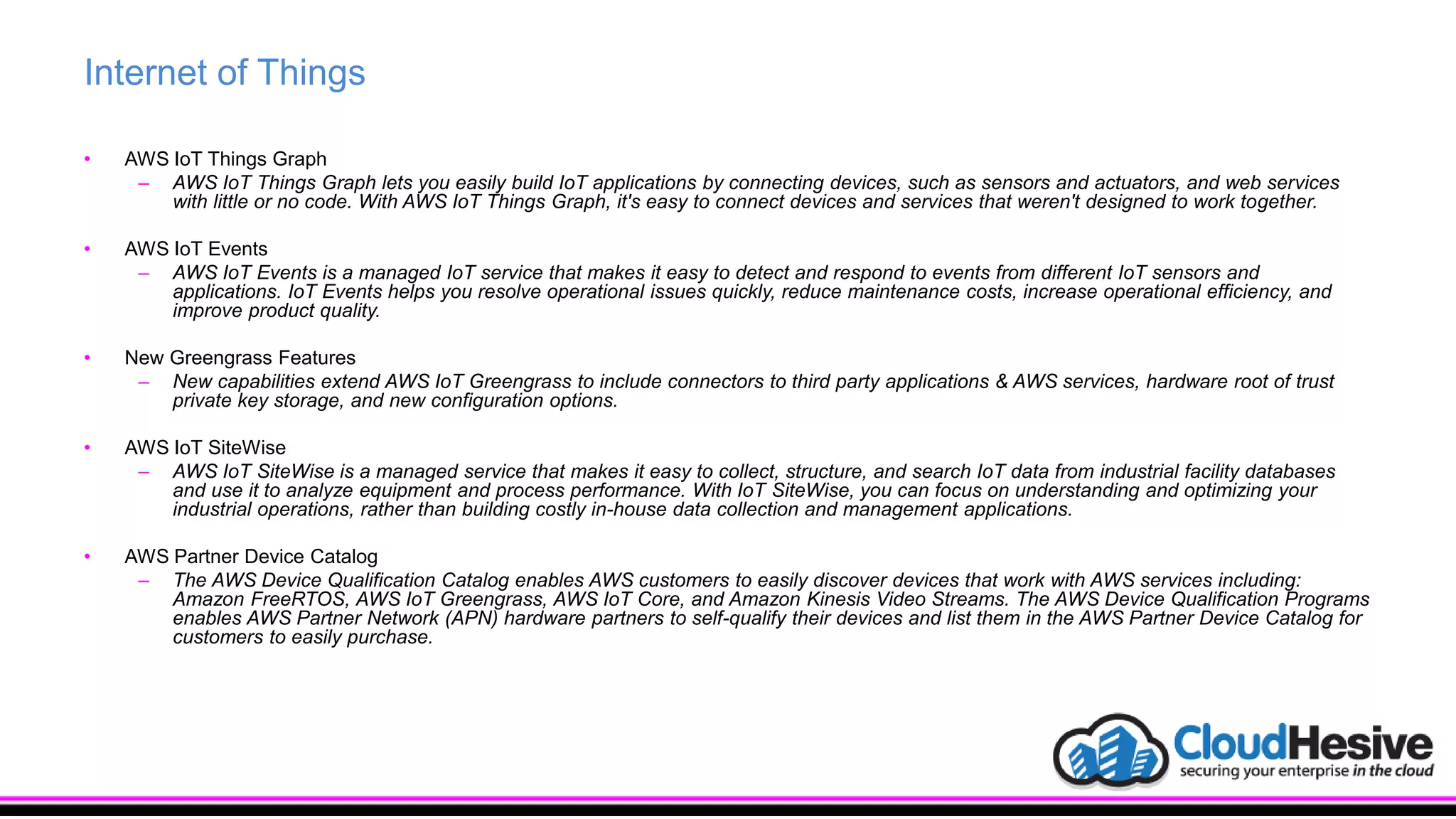 Internet of Things
• AWS IoT Things Graph
– AWS IoT Things Graph lets you easily build IoT applications by connecting devices, such as sensors and actuators, and web services
with little or no code. With AWS IoT Things Graph, it's easy to connect devices and services that weren't designed to work together.
• AWS IoT Events
– AWS IoT Events is a managed IoT service that makes it easy to detect and respond to events from different IoT sensors and
applications. IoT Events helps you resolve operational issues quickly, reduce maintenance costs, increase operational efficiency, and
improve product quality.
• New Greengrass Features
– New capabilities extend AWS IoT Greengrass to include connectors to third party applications & AWS services, hardware root of trust
private key storage, and new configuration options.
• AWS IoT SiteWise
– AWS IoT SiteWise is a managed service that makes it easy to collect, structure, and search IoT data from industrial facility databases
and use it to analyze equipment and process performance. With IoT SiteWise, you can focus on understanding and optimizing your
industrial operations, rather than building costly in-house data collection and management applications.
• AWS Partner Device Catalog
– The AWS Device Qualification Catalog enables AWS customers to easily discover devices that work with AWS services including:
Amazon FreeRTOS, AWS IoT Greengrass, AWS IoT Core, and Amazon Kinesis Video Streams. The AWS Device Qualification Programs
enables AWS Partner Network (APN) hardware partners to self-qualify their devices and list them in the AWS Partner Device Catalog for
customers to easily purchase.
 
