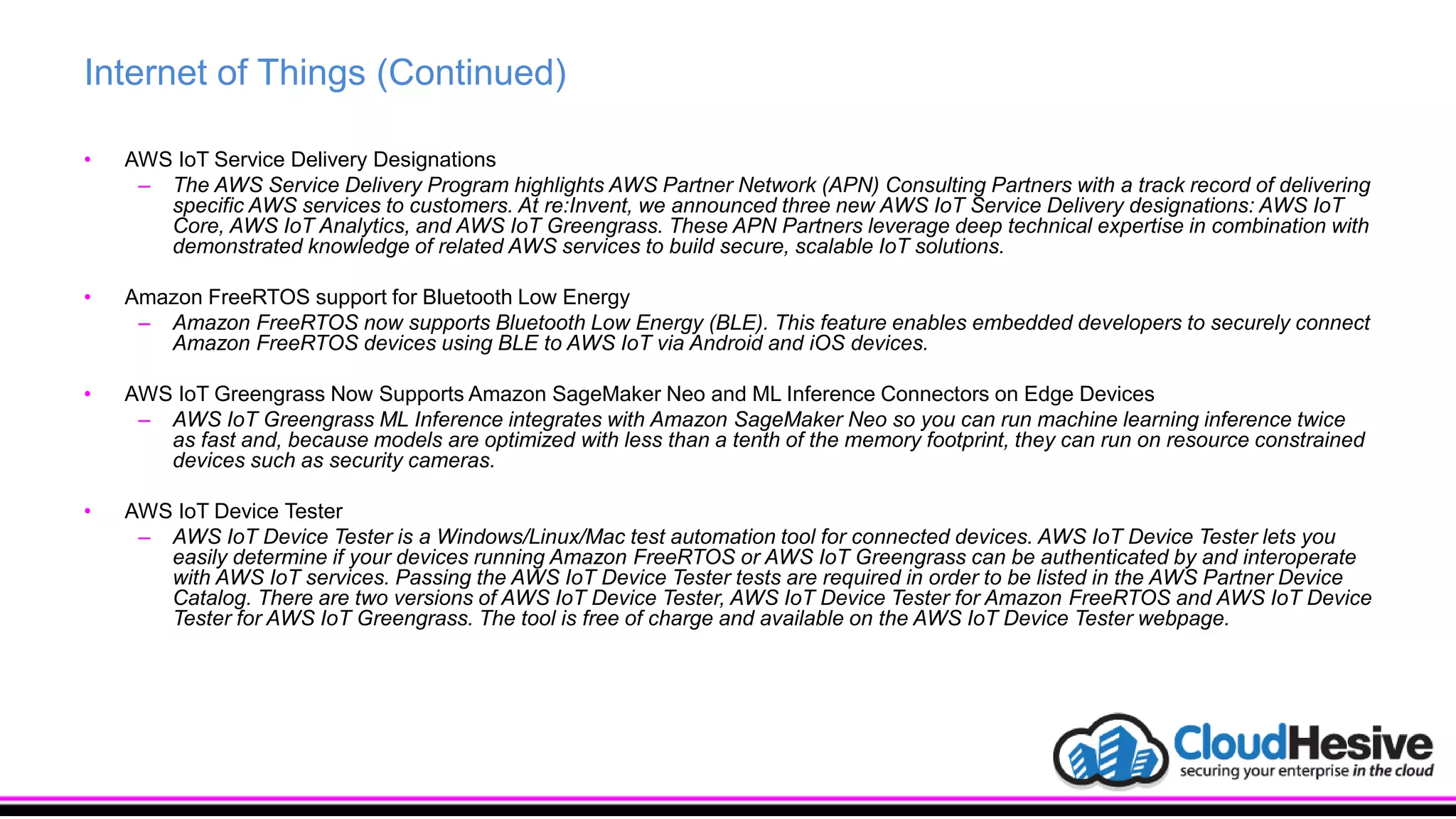 Internet of Things (Continued)
• AWS IoT Service Delivery Designations
– The AWS Service Delivery Program highlights AWS Partner Network (APN) Consulting Partners with a track record of delivering
specific AWS services to customers. At re:Invent, we announced three new AWS IoT Service Delivery designations: AWS IoT
Core, AWS IoT Analytics, and AWS IoT Greengrass. These APN Partners leverage deep technical expertise in combination with
demonstrated knowledge of related AWS services to build secure, scalable IoT solutions.
• Amazon FreeRTOS support for Bluetooth Low Energy
– Amazon FreeRTOS now supports Bluetooth Low Energy (BLE). This feature enables embedded developers to securely connect
Amazon FreeRTOS devices using BLE to AWS IoT via Android and iOS devices.
• AWS IoT Greengrass Now Supports Amazon SageMaker Neo and ML Inference Connectors on Edge Devices
– AWS IoT Greengrass ML Inference integrates with Amazon SageMaker Neo so you can run machine learning inference twice
as fast and, because models are optimized with less than a tenth of the memory footprint, they can run on resource constrained
devices such as security cameras.
• AWS IoT Device Tester
– AWS IoT Device Tester is a Windows/Linux/Mac test automation tool for connected devices. AWS IoT Device Tester lets you
easily determine if your devices running Amazon FreeRTOS or AWS IoT Greengrass can be authenticated by and interoperate
with AWS IoT services. Passing the AWS IoT Device Tester tests are required in order to be listed in the AWS Partner Device
Catalog. There are two versions of AWS IoT Device Tester, AWS IoT Device Tester for Amazon FreeRTOS and AWS IoT Device
Tester for AWS IoT Greengrass. The tool is free of charge and available on the AWS IoT Device Tester webpage.
 