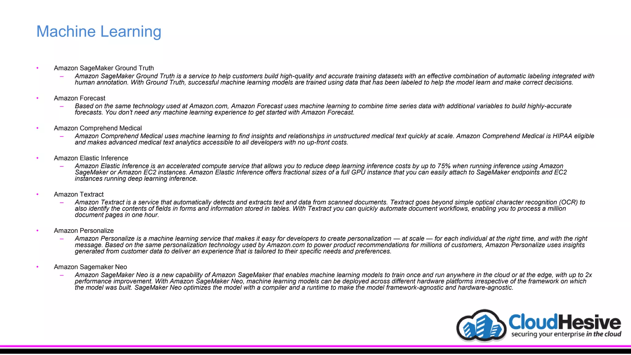 Machine Learning
• Amazon SageMaker Ground Truth
– Amazon SageMaker Ground Truth is a service to help customers build high-quality and accurate training datasets with an effective combination of automatic labeling integrated with
human annotation. With Ground Truth, successful machine learning models are trained using data that has been labeled to help the model learn and make correct decisions.
• Amazon Forecast
– Based on the same technology used at Amazon.com, Amazon Forecast uses machine learning to combine time series data with additional variables to build highly-accurate
forecasts. You don’t need any machine learning experience to get started with Amazon Forecast.
• Amazon Comprehend Medical
– Amazon Comprehend Medical uses machine learning to find insights and relationships in unstructured medical text quickly at scale. Amazon Comprehend Medical is HIPAA eligible
and makes advanced medical text analytics accessible to all developers with no up-front costs.
• Amazon Elastic Inference
– Amazon Elastic Inference is an accelerated compute service that allows you to reduce deep learning inference costs by up to 75% when running inference using Amazon
SageMaker or Amazon EC2 instances. Amazon Elastic Inference offers fractional sizes of a full GPU instance that you can easily attach to SageMaker endpoints and EC2
instances running deep learning inference.
• Amazon Textract
– Amazon Textract is a service that automatically detects and extracts text and data from scanned documents. Textract goes beyond simple optical character recognition (OCR) to
also identify the contents of fields in forms and information stored in tables. With Textract you can quickly automate document workflows, enabling you to process a million
document pages in one hour.
• Amazon Personalize
– Amazon Personalize is a machine learning service that makes it easy for developers to create personalization — at scale — for each individual at the right time, and with the right
message. Based on the same personalization technology used by Amazon.com to power product recommendations for millions of customers, Amazon Personalize uses insights
generated from customer data to deliver an experience that is tailored to their specific needs and preferences.
• Amazon Sagemaker Neo
– Amazon SageMaker Neo is a new capability of Amazon SageMaker that enables machine learning models to train once and run anywhere in the cloud or at the edge, with up to 2x
performance improvement. With Amazon SageMaker Neo, machine learning models can be deployed across different hardware platforms irrespective of the framework on which
the model was built. SageMaker Neo optimizes the model with a compiler and a runtime to make the model framework-agnostic and hardware-agnostic.
 