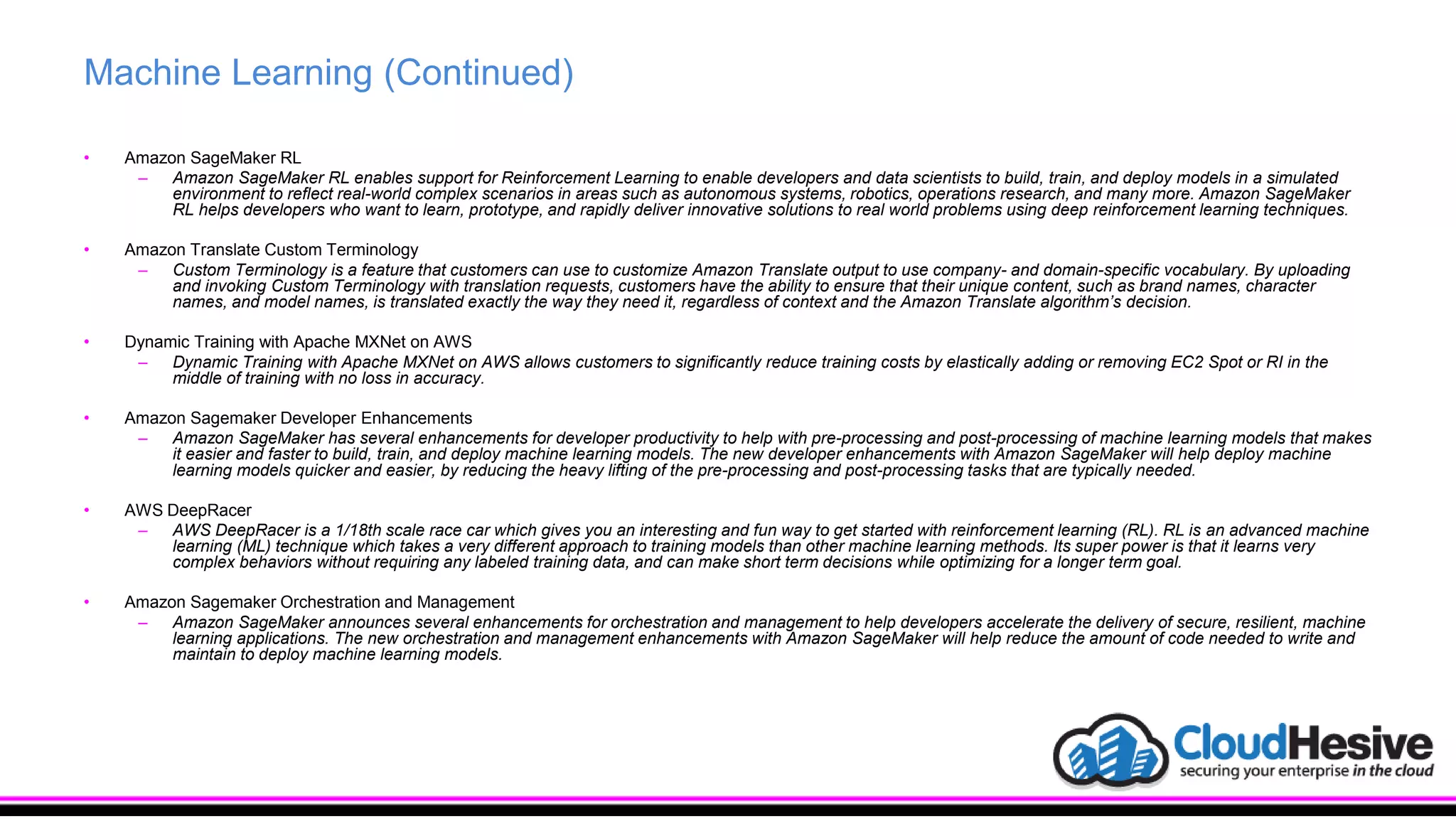 Machine Learning (Continued)
• Amazon SageMaker RL
– Amazon SageMaker RL enables support for Reinforcement Learning to enable developers and data scientists to build, train, and deploy models in a simulated
environment to reflect real-world complex scenarios in areas such as autonomous systems, robotics, operations research, and many more. Amazon SageMaker
RL helps developers who want to learn, prototype, and rapidly deliver innovative solutions to real world problems using deep reinforcement learning techniques.
• Amazon Translate Custom Terminology
– Custom Terminology is a feature that customers can use to customize Amazon Translate output to use company- and domain-specific vocabulary. By uploading
and invoking Custom Terminology with translation requests, customers have the ability to ensure that their unique content, such as brand names, character
names, and model names, is translated exactly the way they need it, regardless of context and the Amazon Translate algorithm’s decision.
• Dynamic Training with Apache MXNet on AWS
– Dynamic Training with Apache MXNet on AWS allows customers to significantly reduce training costs by elastically adding or removing EC2 Spot or RI in the
middle of training with no loss in accuracy.
• Amazon Sagemaker Developer Enhancements
– Amazon SageMaker has several enhancements for developer productivity to help with pre-processing and post-processing of machine learning models that makes
it easier and faster to build, train, and deploy machine learning models. The new developer enhancements with Amazon SageMaker will help deploy machine
learning models quicker and easier, by reducing the heavy lifting of the pre-processing and post-processing tasks that are typically needed.
• AWS DeepRacer
– AWS DeepRacer is a 1/18th scale race car which gives you an interesting and fun way to get started with reinforcement learning (RL). RL is an advanced machine
learning (ML) technique which takes a very different approach to training models than other machine learning methods. Its super power is that it learns very
complex behaviors without requiring any labeled training data, and can make short term decisions while optimizing for a longer term goal.
• Amazon Sagemaker Orchestration and Management
– Amazon SageMaker announces several enhancements for orchestration and management to help developers accelerate the delivery of secure, resilient, machine
learning applications. The new orchestration and management enhancements with Amazon SageMaker will help reduce the amount of code needed to write and
maintain to deploy machine learning models.
 