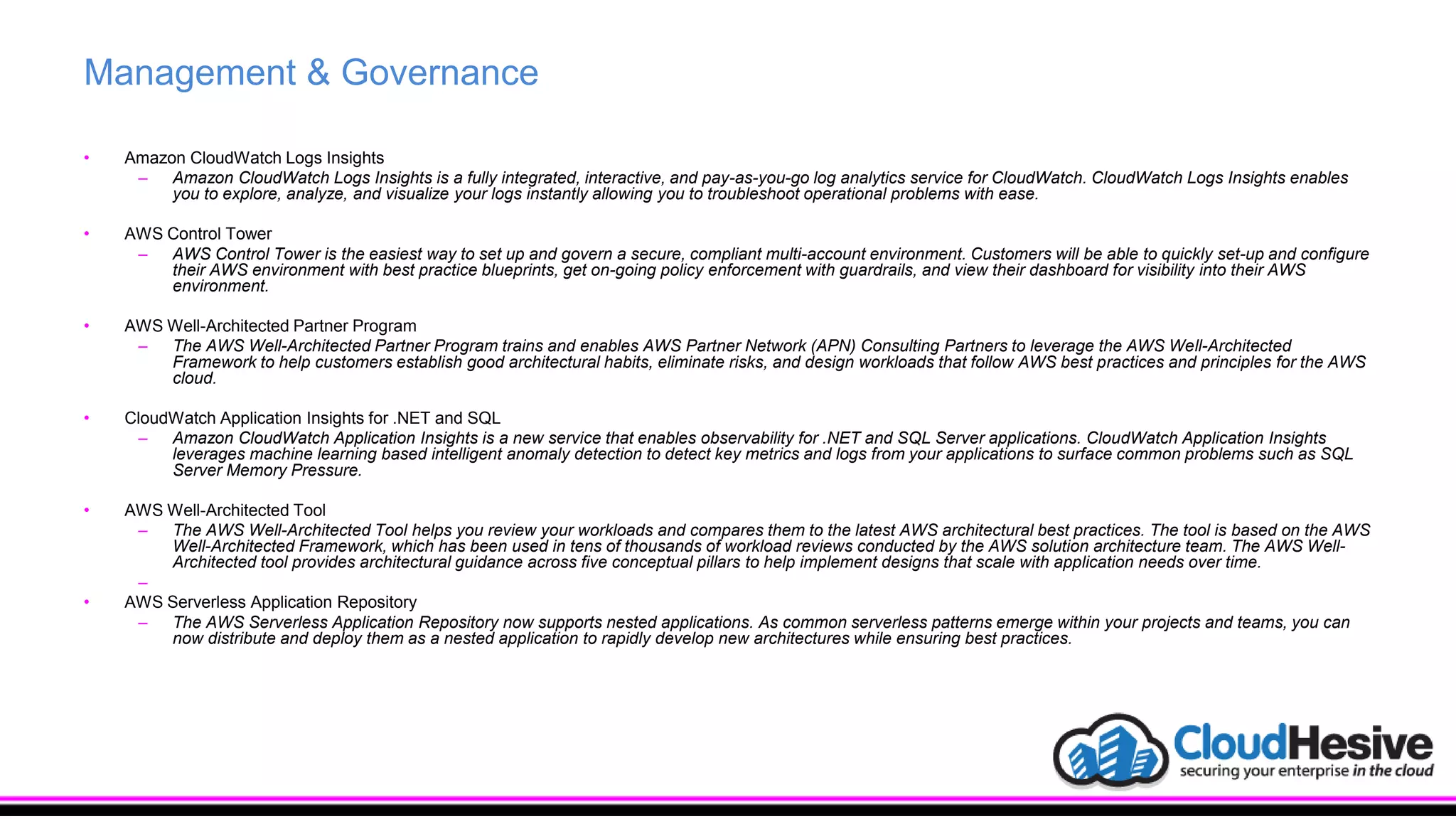 Management & Governance
• Amazon CloudWatch Logs Insights
– Amazon CloudWatch Logs Insights is a fully integrated, interactive, and pay-as-you-go log analytics service for CloudWatch. CloudWatch Logs Insights enables
you to explore, analyze, and visualize your logs instantly allowing you to troubleshoot operational problems with ease.
• AWS Control Tower
– AWS Control Tower is the easiest way to set up and govern a secure, compliant multi-account environment. Customers will be able to quickly set-up and configure
their AWS environment with best practice blueprints, get on-going policy enforcement with guardrails, and view their dashboard for visibility into their AWS
environment.
• AWS Well-Architected Partner Program
– The AWS Well-Architected Partner Program trains and enables AWS Partner Network (APN) Consulting Partners to leverage the AWS Well-Architected
Framework to help customers establish good architectural habits, eliminate risks, and design workloads that follow AWS best practices and principles for the AWS
cloud.
• CloudWatch Application Insights for .NET and SQL
– Amazon CloudWatch Application Insights is a new service that enables observability for .NET and SQL Server applications. CloudWatch Application Insights
leverages machine learning based intelligent anomaly detection to detect key metrics and logs from your applications to surface common problems such as SQL
Server Memory Pressure.
• AWS Well-Architected Tool
– The AWS Well-Architected Tool helps you review your workloads and compares them to the latest AWS architectural best practices. The tool is based on the AWS
Well-Architected Framework, which has been used in tens of thousands of workload reviews conducted by the AWS solution architecture team. The AWS Well-
Architected tool provides architectural guidance across five conceptual pillars to help implement designs that scale with application needs over time.
–
• AWS Serverless Application Repository
– The AWS Serverless Application Repository now supports nested applications. As common serverless patterns emerge within your projects and teams, you can
now distribute and deploy them as a nested application to rapidly develop new architectures while ensuring best practices.
 