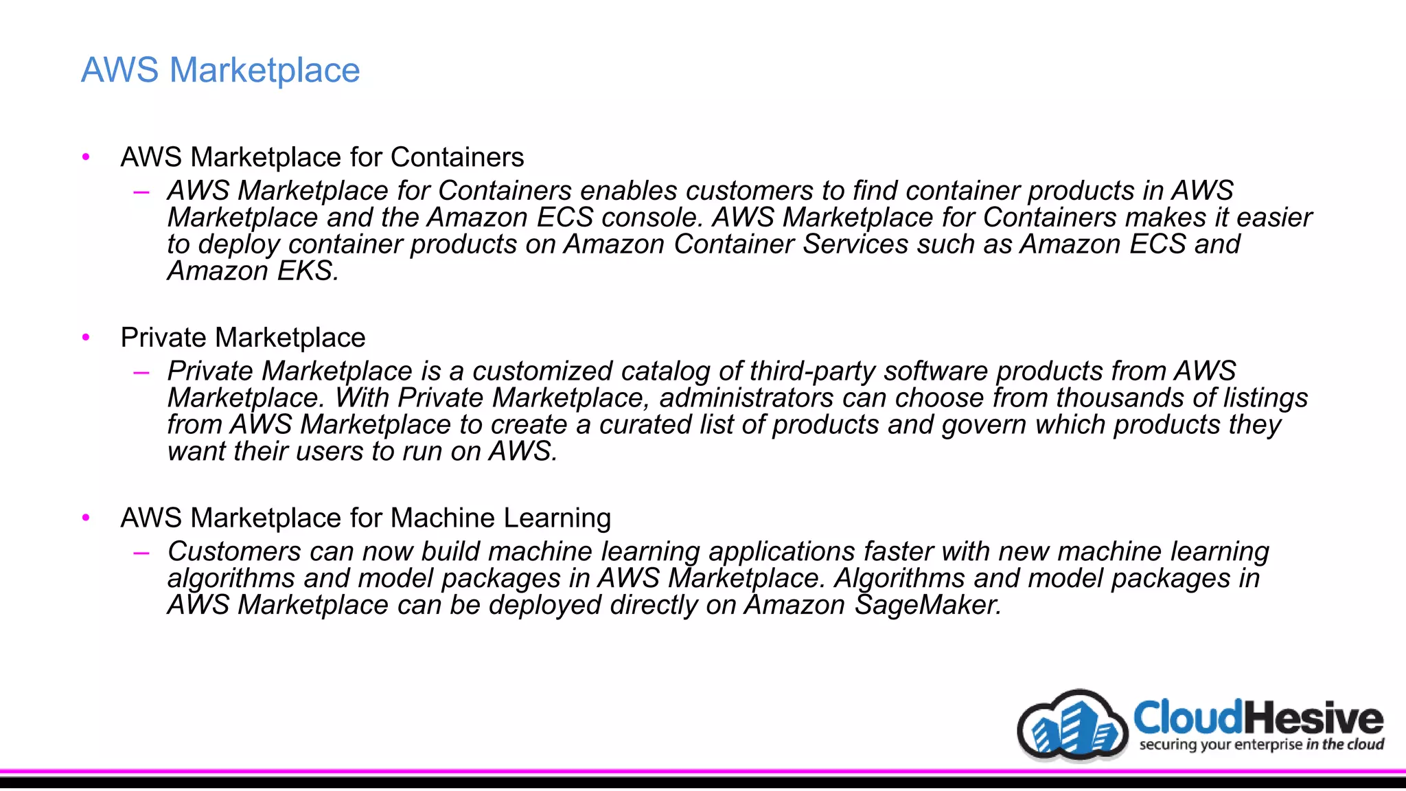 AWS Marketplace
• AWS Marketplace for Containers
– AWS Marketplace for Containers enables customers to find container products in AWS
Marketplace and the Amazon ECS console. AWS Marketplace for Containers makes it easier
to deploy container products on Amazon Container Services such as Amazon ECS and
Amazon EKS.
• Private Marketplace
– Private Marketplace is a customized catalog of third-party software products from AWS
Marketplace. With Private Marketplace, administrators can choose from thousands of listings
from AWS Marketplace to create a curated list of products and govern which products they
want their users to run on AWS.
• AWS Marketplace for Machine Learning
– Customers can now build machine learning applications faster with new machine learning
algorithms and model packages in AWS Marketplace. Algorithms and model packages in
AWS Marketplace can be deployed directly on Amazon SageMaker.
 