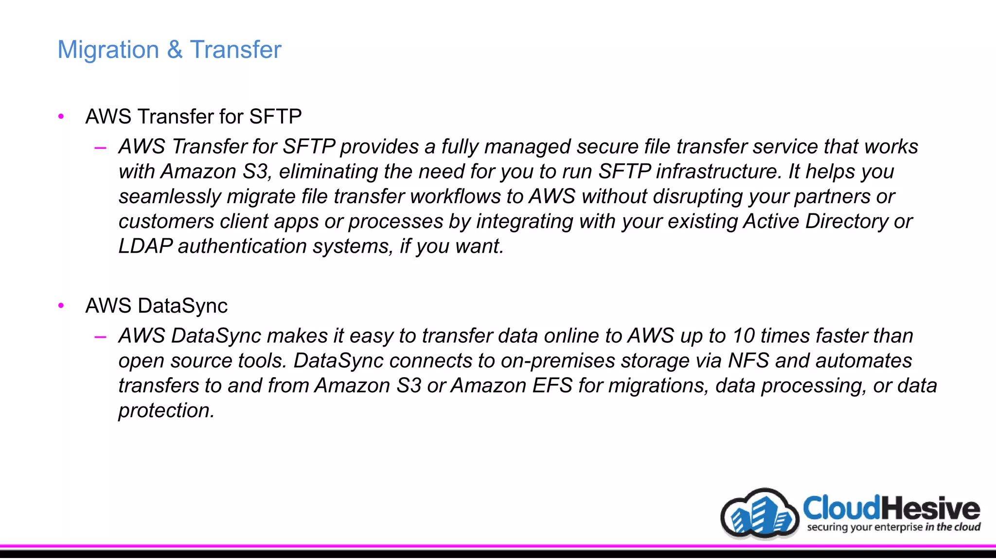 Migration & Transfer
• AWS Transfer for SFTP
– AWS Transfer for SFTP provides a fully managed secure file transfer service that works
with Amazon S3, eliminating the need for you to run SFTP infrastructure. It helps you
seamlessly migrate file transfer workflows to AWS without disrupting your partners or
customers client apps or processes by integrating with your existing Active Directory or
LDAP authentication systems, if you want.
• AWS DataSync
– AWS DataSync makes it easy to transfer data online to AWS up to 10 times faster than
open source tools. DataSync connects to on-premises storage via NFS and automates
transfers to and from Amazon S3 or Amazon EFS for migrations, data processing, or data
protection.
 
