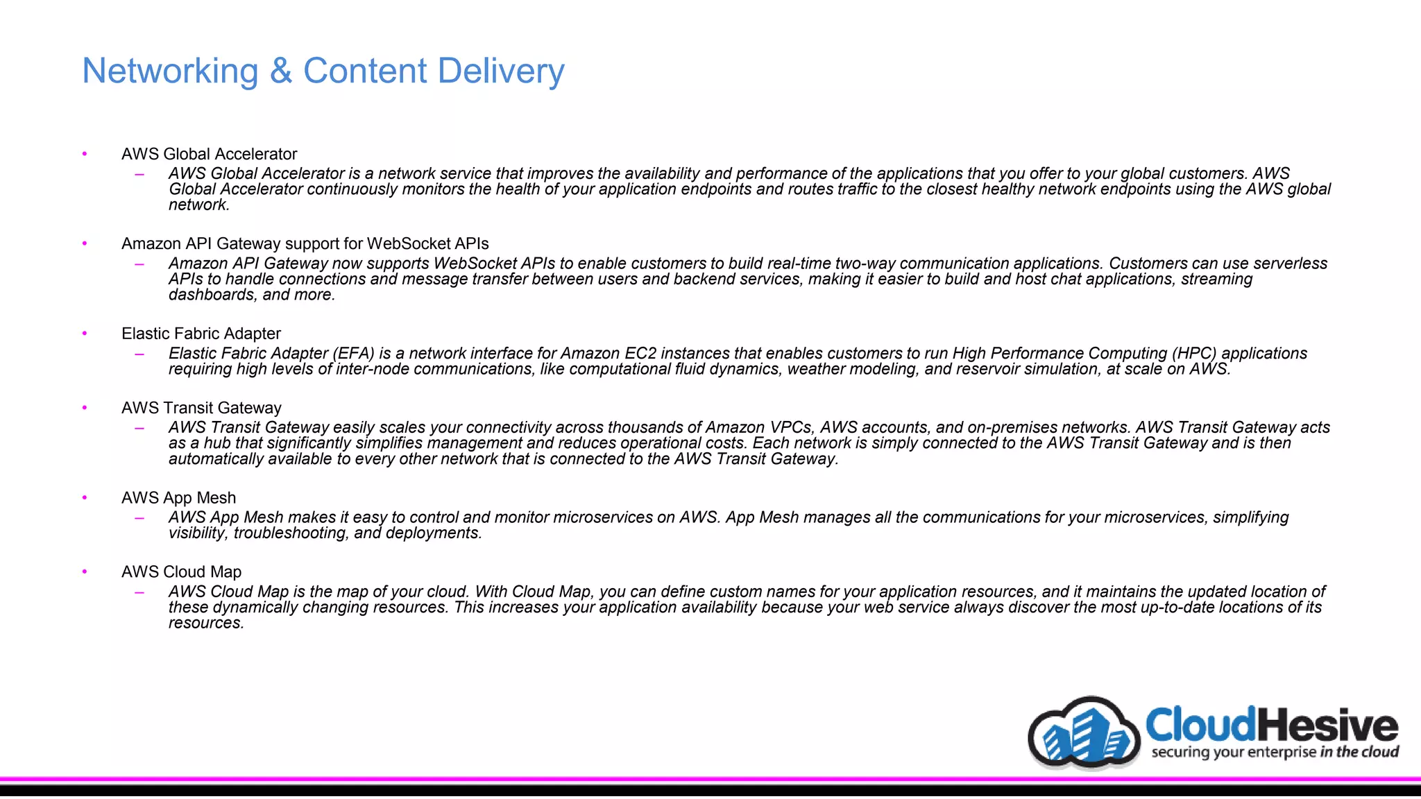 Networking & Content Delivery
• AWS Global Accelerator
– AWS Global Accelerator is a network service that improves the availability and performance of the applications that you offer to your global customers. AWS
Global Accelerator continuously monitors the health of your application endpoints and routes traffic to the closest healthy network endpoints using the AWS global
network.
• Amazon API Gateway support for WebSocket APIs
– Amazon API Gateway now supports WebSocket APIs to enable customers to build real-time two-way communication applications. Customers can use serverless
APIs to handle connections and message transfer between users and backend services, making it easier to build and host chat applications, streaming
dashboards, and more.
• Elastic Fabric Adapter
– Elastic Fabric Adapter (EFA) is a network interface for Amazon EC2 instances that enables customers to run High Performance Computing (HPC) applications
requiring high levels of inter-node communications, like computational fluid dynamics, weather modeling, and reservoir simulation, at scale on AWS.
• AWS Transit Gateway
– AWS Transit Gateway easily scales your connectivity across thousands of Amazon VPCs, AWS accounts, and on-premises networks. AWS Transit Gateway acts
as a hub that significantly simplifies management and reduces operational costs. Each network is simply connected to the AWS Transit Gateway and is then
automatically available to every other network that is connected to the AWS Transit Gateway.
• AWS App Mesh
– AWS App Mesh makes it easy to control and monitor microservices on AWS. App Mesh manages all the communications for your microservices, simplifying
visibility, troubleshooting, and deployments.
• AWS Cloud Map
– AWS Cloud Map is the map of your cloud. With Cloud Map, you can define custom names for your application resources, and it maintains the updated location of
these dynamically changing resources. This increases your application availability because your web service always discover the most up-to-date locations of its
resources.
 