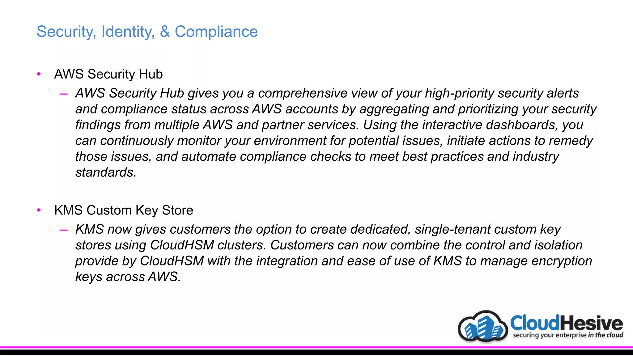 Security, Identity, & Compliance
• AWS Security Hub
– AWS Security Hub gives you a comprehensive view of your high-priority security alerts
and compliance status across AWS accounts by aggregating and prioritizing your security
findings from multiple AWS and partner services. Using the interactive dashboards, you
can continuously monitor your environment for potential issues, initiate actions to remedy
those issues, and automate compliance checks to meet best practices and industry
standards.
• KMS Custom Key Store
– KMS now gives customers the option to create dedicated, single-tenant custom key
stores using CloudHSM clusters. Customers can now combine the control and isolation
provide by CloudHSM with the integration and ease of use of KMS to manage encryption
keys across AWS.
 