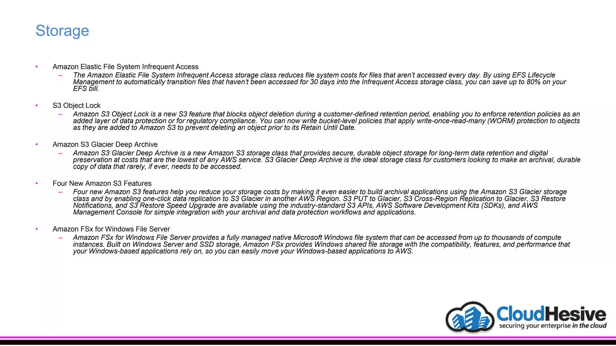 Storage
• Amazon Elastic File System Infrequent Access
– The Amazon Elastic File System Infrequent Access storage class reduces file system costs for files that aren’t accessed every day. By using EFS Lifecycle
Management to automatically transition files that haven’t been accessed for 30 days into the Infrequent Access storage class, you can save up to 80% on your
EFS bill.
• S3 Object Lock
– Amazon S3 Object Lock is a new S3 feature that blocks object deletion during a customer-defined retention period, enabling you to enforce retention policies as an
added layer of data protection or for regulatory compliance. You can now write bucket-level policies that apply write-once-read-many (WORM) protection to objects
as they are added to Amazon S3 to prevent deleting an object prior to its Retain Until Date.
• Amazon S3 Glacier Deep Archive
– Amazon S3 Glacier Deep Archive is a new Amazon S3 storage class that provides secure, durable object storage for long-term data retention and digital
preservation at costs that are the lowest of any AWS service. S3 Glacier Deep Archive is the ideal storage class for customers looking to make an archival, durable
copy of data that rarely, if ever, needs to be accessed.
• Four New Amazon S3 Features
– Four new Amazon S3 features help you reduce your storage costs by making it even easier to build archival applications using the Amazon S3 Glacier storage
class and by enabling one-click data replication to S3 Glacier in another AWS Region. S3 PUT to Glacier, S3 Cross-Region Replication to Glacier, S3 Restore
Notifications, and S3 Restore Speed Upgrade are available using the industry-standard S3 APIs, AWS Software Development Kits (SDKs), and AWS
Management Console for simple integration with your archival and data protection workflows and applications.
• Amazon FSx for Windows File Server
– Amazon FSx for Windows File Server provides a fully managed native Microsoft Windows file system that can be accessed from up to thousands of compute
instances. Built on Windows Server and SSD storage, Amazon FSx provides Windows shared file storage with the compatibility, features, and performance that
your Windows-based applications rely on, so you can easily move your Windows-based applications to AWS.
 