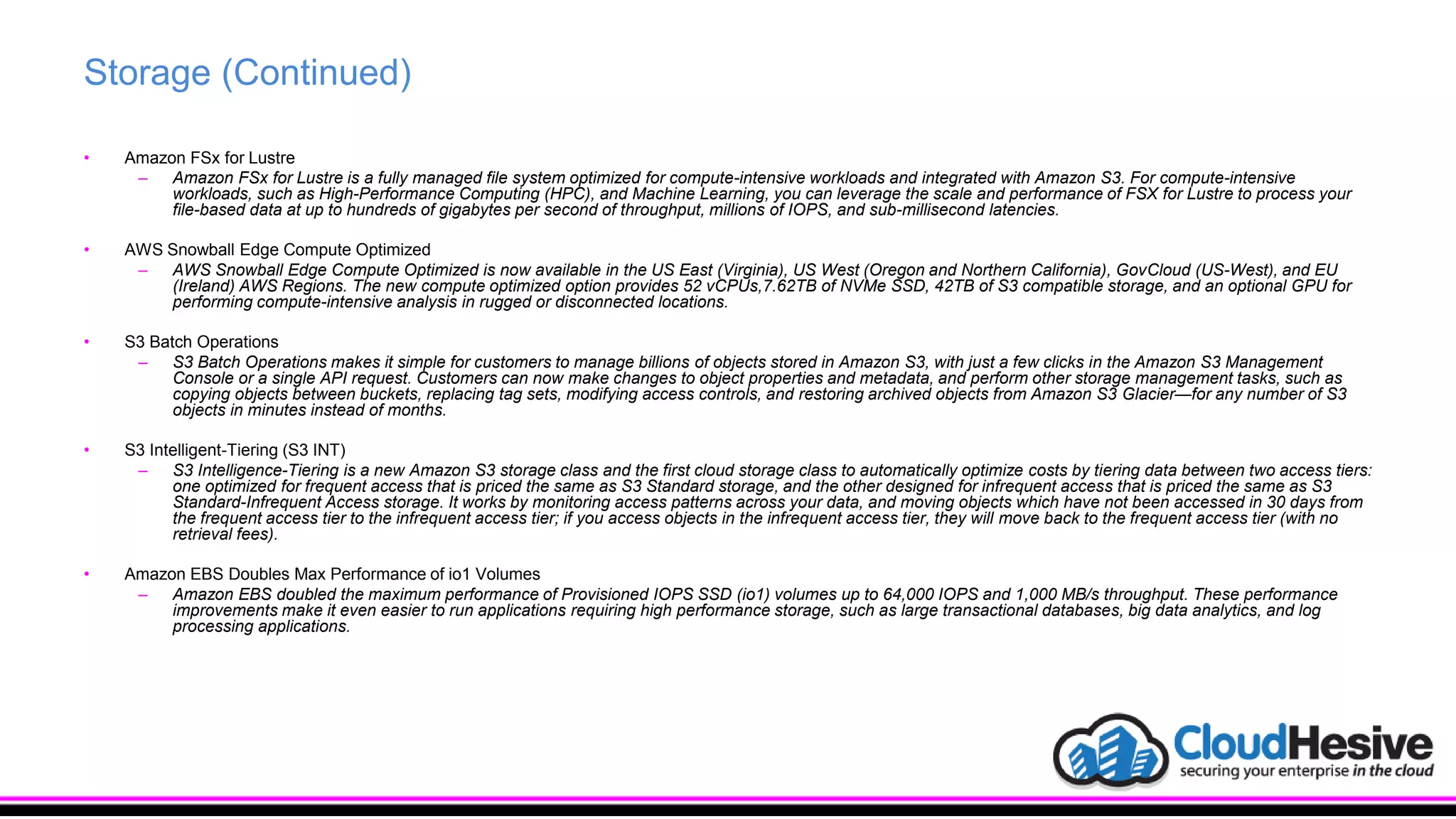 Storage (Continued)
• Amazon FSx for Lustre
– Amazon FSx for Lustre is a fully managed file system optimized for compute-intensive workloads and integrated with Amazon S3. For compute-intensive
workloads, such as High-Performance Computing (HPC), and Machine Learning, you can leverage the scale and performance of FSX for Lustre to process your
file-based data at up to hundreds of gigabytes per second of throughput, millions of IOPS, and sub-millisecond latencies.
• AWS Snowball Edge Compute Optimized
– AWS Snowball Edge Compute Optimized is now available in the US East (Virginia), US West (Oregon and Northern California), GovCloud (US-West), and EU
(Ireland) AWS Regions. The new compute optimized option provides 52 vCPUs,7.62TB of NVMe SSD, 42TB of S3 compatible storage, and an optional GPU for
performing compute-intensive analysis in rugged or disconnected locations.
• S3 Batch Operations
– S3 Batch Operations makes it simple for customers to manage billions of objects stored in Amazon S3, with just a few clicks in the Amazon S3 Management
Console or a single API request. Customers can now make changes to object properties and metadata, and perform other storage management tasks, such as
copying objects between buckets, replacing tag sets, modifying access controls, and restoring archived objects from Amazon S3 Glacier—for any number of S3
objects in minutes instead of months.
• S3 Intelligent-Tiering (S3 INT)
– S3 Intelligence-Tiering is a new Amazon S3 storage class and the first cloud storage class to automatically optimize costs by tiering data between two access tiers:
one optimized for frequent access that is priced the same as S3 Standard storage, and the other designed for infrequent access that is priced the same as S3
Standard-Infrequent Access storage. It works by monitoring access patterns across your data, and moving objects which have not been accessed in 30 days from
the frequent access tier to the infrequent access tier; if you access objects in the infrequent access tier, they will move back to the frequent access tier (with no
retrieval fees).
• Amazon EBS Doubles Max Performance of io1 Volumes
– Amazon EBS doubled the maximum performance of Provisioned IOPS SSD (io1) volumes up to 64,000 IOPS and 1,000 MB/s throughput. These performance
improvements make it even easier to run applications requiring high performance storage, such as large transactional databases, big data analytics, and log
processing applications.
 