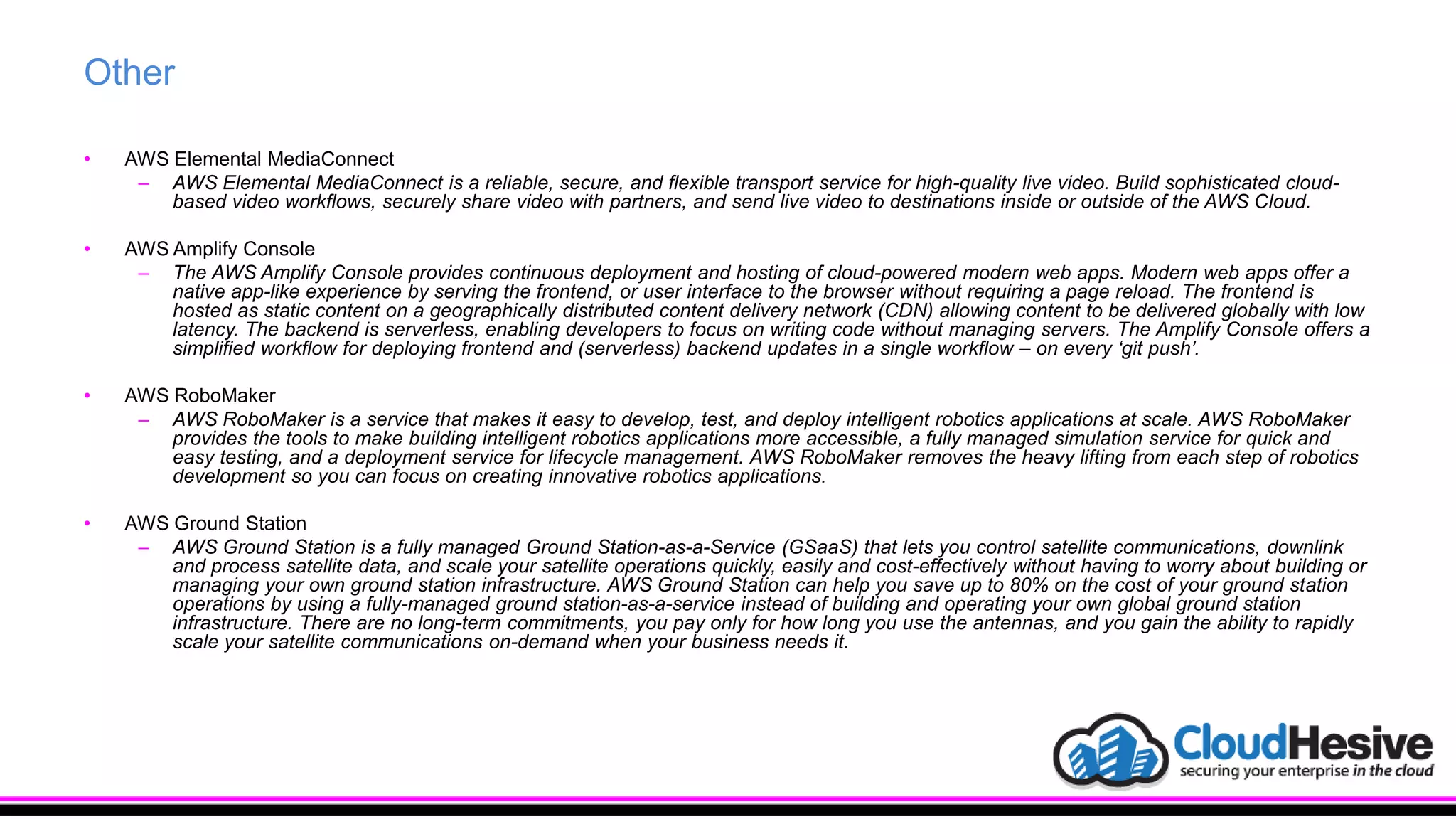 Other
• AWS Elemental MediaConnect
– AWS Elemental MediaConnect is a reliable, secure, and flexible transport service for high-quality live video. Build sophisticated cloud-
based video workflows, securely share video with partners, and send live video to destinations inside or outside of the AWS Cloud.
• AWS Amplify Console
– The AWS Amplify Console provides continuous deployment and hosting of cloud-powered modern web apps. Modern web apps offer a
native app-like experience by serving the frontend, or user interface to the browser without requiring a page reload. The frontend is
hosted as static content on a geographically distributed content delivery network (CDN) allowing content to be delivered globally with low
latency. The backend is serverless, enabling developers to focus on writing code without managing servers. The Amplify Console offers a
simplified workflow for deploying frontend and (serverless) backend updates in a single workflow – on every ‘git push’.
• AWS RoboMaker
– AWS RoboMaker is a service that makes it easy to develop, test, and deploy intelligent robotics applications at scale. AWS RoboMaker
provides the tools to make building intelligent robotics applications more accessible, a fully managed simulation service for quick and
easy testing, and a deployment service for lifecycle management. AWS RoboMaker removes the heavy lifting from each step of robotics
development so you can focus on creating innovative robotics applications.
• AWS Ground Station
– AWS Ground Station is a fully managed Ground Station-as-a-Service (GSaaS) that lets you control satellite communications, downlink
and process satellite data, and scale your satellite operations quickly, easily and cost-effectively without having to worry about building or
managing your own ground station infrastructure. AWS Ground Station can help you save up to 80% on the cost of your ground station
operations by using a fully-managed ground station-as-a-service instead of building and operating your own global ground station
infrastructure. There are no long-term commitments, you pay only for how long you use the antennas, and you gain the ability to rapidly
scale your satellite communications on-demand when your business needs it.
 