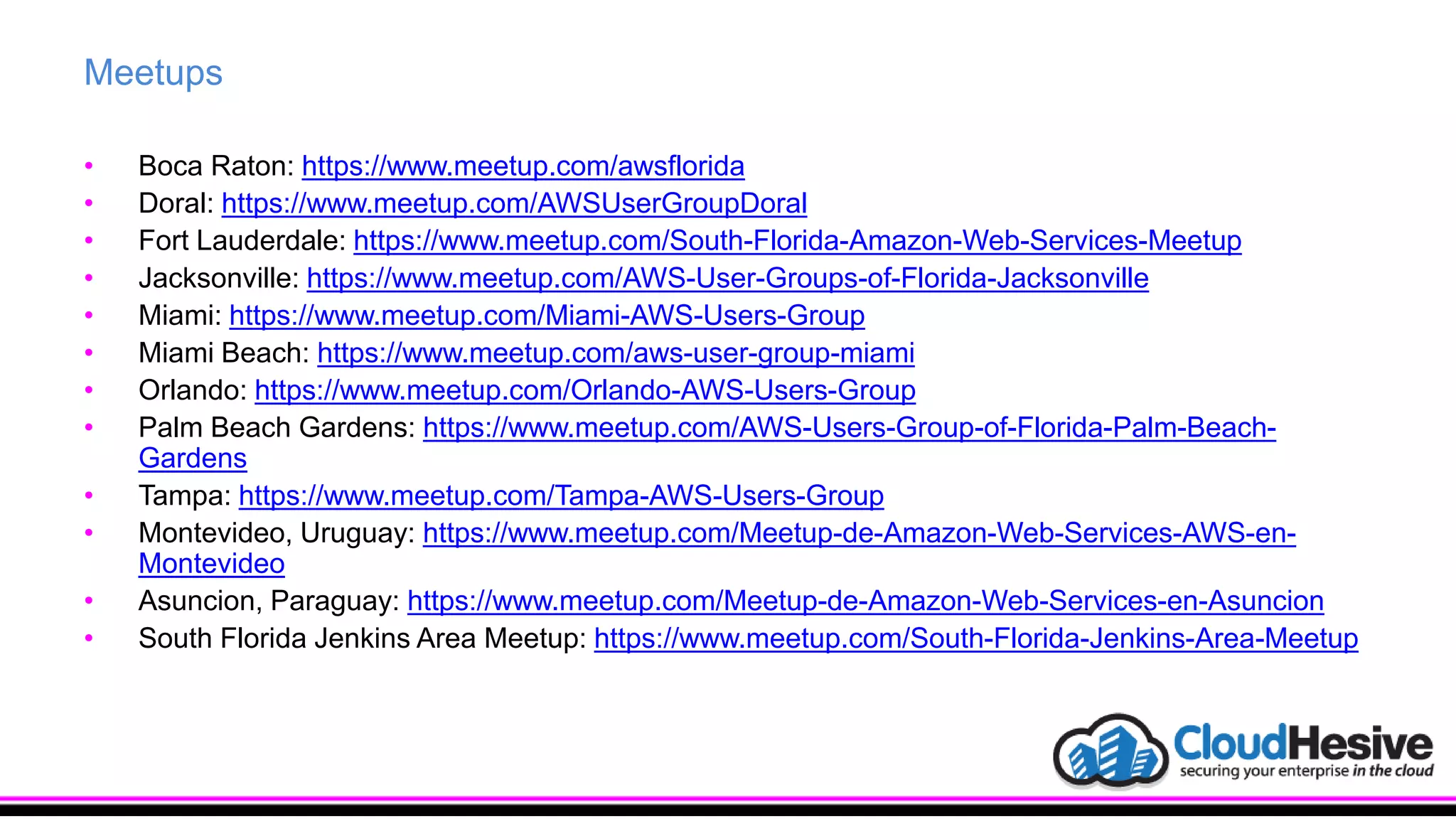 Meetups
• Boca Raton: https://www.meetup.com/awsflorida
• Doral: https://www.meetup.com/AWSUserGroupDoral
• Fort Lauderdale: https://www.meetup.com/South-Florida-Amazon-Web-Services-Meetup
• Jacksonville: https://www.meetup.com/AWS-User-Groups-of-Florida-Jacksonville
• Miami: https://www.meetup.com/Miami-AWS-Users-Group
• Miami Beach: https://www.meetup.com/aws-user-group-miami
• Orlando: https://www.meetup.com/Orlando-AWS-Users-Group
• Palm Beach Gardens: https://www.meetup.com/AWS-Users-Group-of-Florida-Palm-Beach-
Gardens
• Tampa: https://www.meetup.com/Tampa-AWS-Users-Group
• Montevideo, Uruguay: https://www.meetup.com/Meetup-de-Amazon-Web-Services-AWS-en-
Montevideo
• Asuncion, Paraguay: https://www.meetup.com/Meetup-de-Amazon-Web-Services-en-Asuncion
• South Florida Jenkins Area Meetup: https://www.meetup.com/South-Florida-Jenkins-Area-Meetup
 