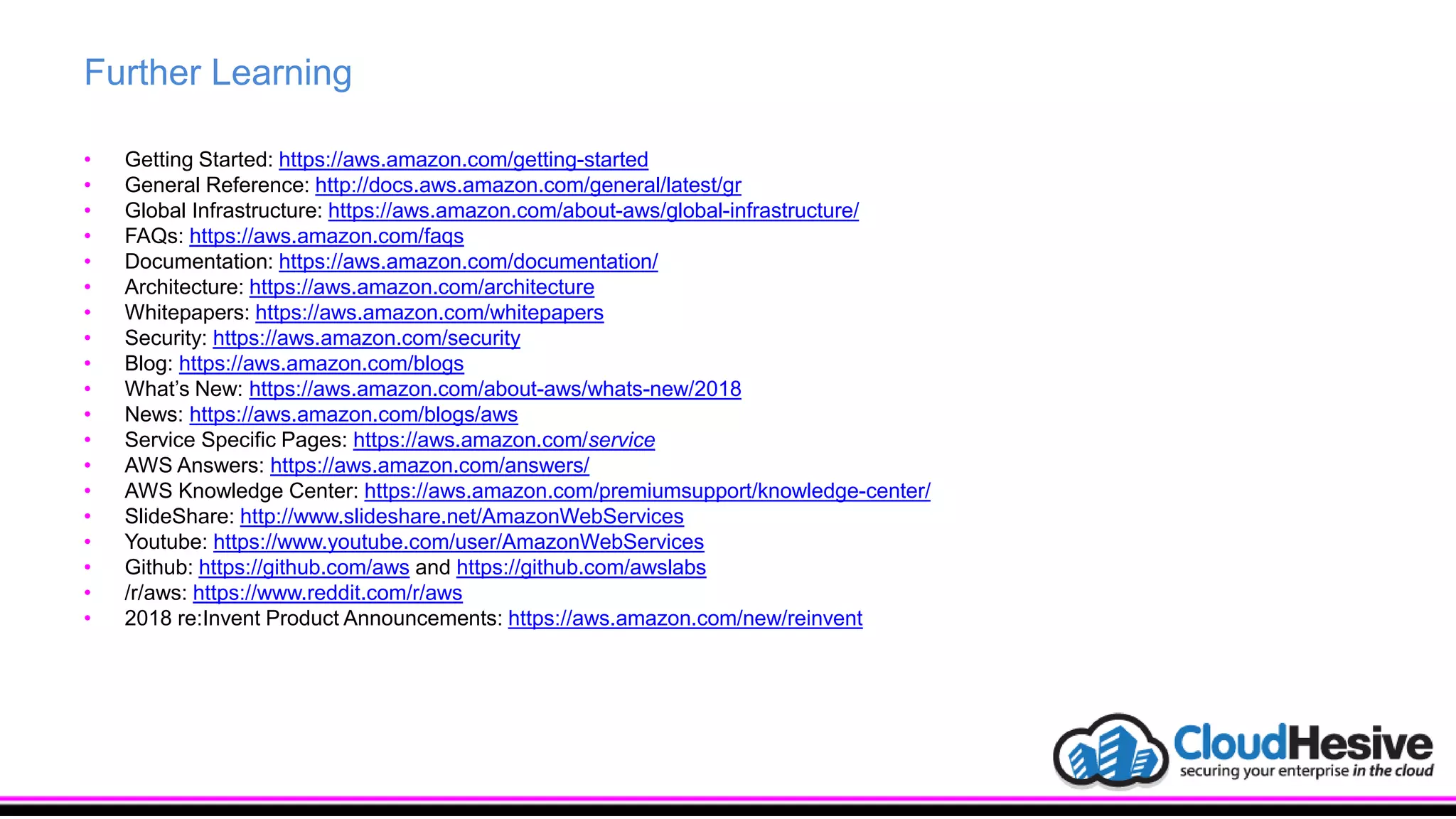 Further Learning
• Getting Started: https://aws.amazon.com/getting-started
• General Reference: http://docs.aws.amazon.com/general/latest/gr
• Global Infrastructure: https://aws.amazon.com/about-aws/global-infrastructure/
• FAQs: https://aws.amazon.com/faqs
• Documentation: https://aws.amazon.com/documentation/
• Architecture: https://aws.amazon.com/architecture
• Whitepapers: https://aws.amazon.com/whitepapers
• Security: https://aws.amazon.com/security
• Blog: https://aws.amazon.com/blogs
• What’s New: https://aws.amazon.com/about-aws/whats-new/2018
• News: https://aws.amazon.com/blogs/aws
• Service Specific Pages: https://aws.amazon.com/service
• AWS Answers: https://aws.amazon.com/answers/
• AWS Knowledge Center: https://aws.amazon.com/premiumsupport/knowledge-center/
• SlideShare: http://www.slideshare.net/AmazonWebServices
• Youtube: https://www.youtube.com/user/AmazonWebServices
• Github: https://github.com/aws and https://github.com/awslabs
• /r/aws: https://www.reddit.com/r/aws
• 2018 re:Invent Product Announcements: https://aws.amazon.com/new/reinvent
 