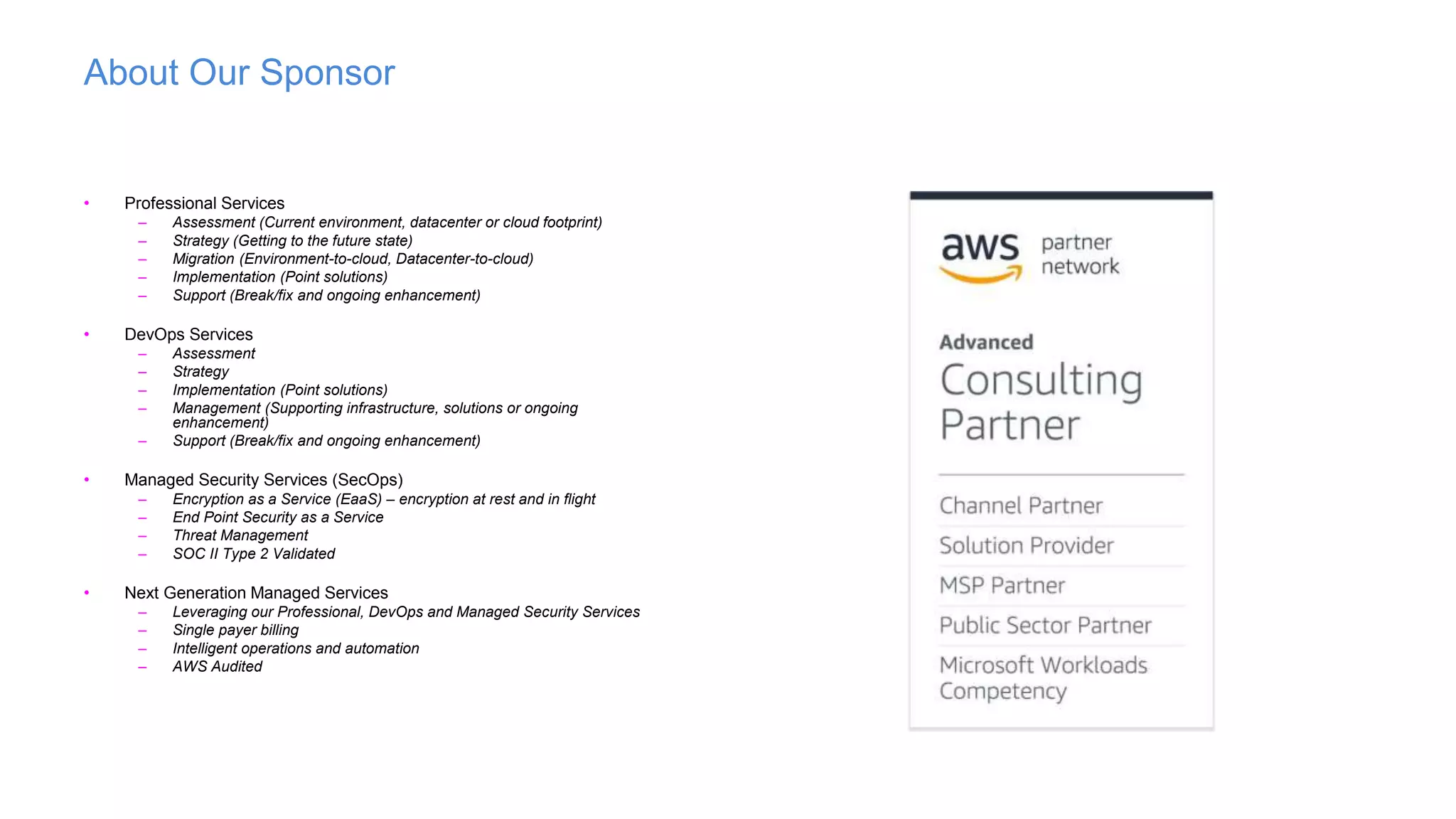 About Our Sponsor
• Professional Services
– Assessment (Current environment, datacenter or cloud footprint)
– Strategy (Getting to the future state)
– Migration (Environment-to-cloud, Datacenter-to-cloud)
– Implementation (Point solutions)
– Support (Break/fix and ongoing enhancement)
• DevOps Services
– Assessment
– Strategy
– Implementation (Point solutions)
– Management (Supporting infrastructure, solutions or ongoing
enhancement)
– Support (Break/fix and ongoing enhancement)
• Managed Security Services (SecOps)
– Encryption as a Service (EaaS) – encryption at rest and in flight
– End Point Security as a Service
– Threat Management
– SOC II Type 2 Validated
• Next Generation Managed Services
– Leveraging our Professional, DevOps and Managed Security Services
– Single payer billing
– Intelligent operations and automation
– AWS Audited
 