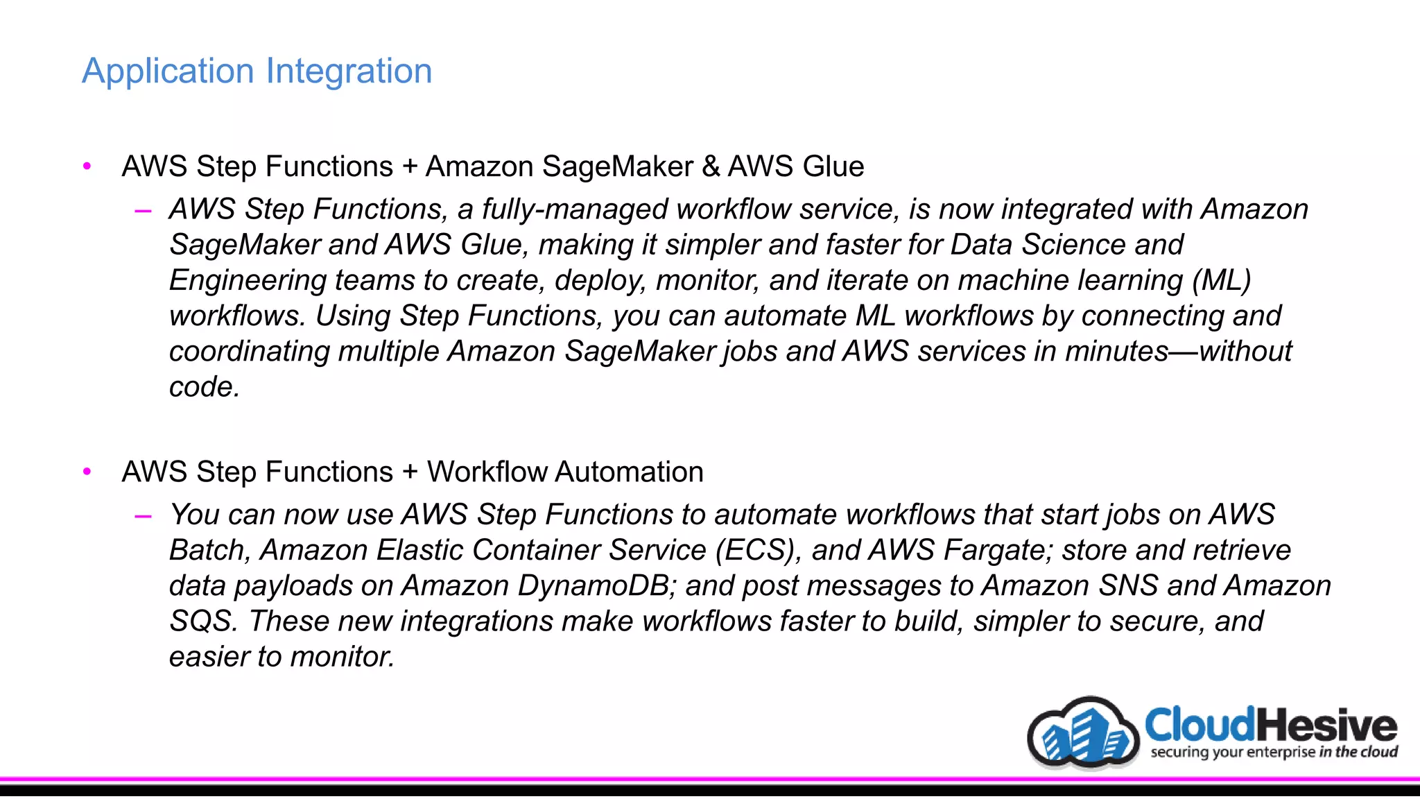 Application Integration
• AWS Step Functions + Amazon SageMaker & AWS Glue
– AWS Step Functions, a fully-managed workflow service, is now integrated with Amazon
SageMaker and AWS Glue, making it simpler and faster for Data Science and
Engineering teams to create, deploy, monitor, and iterate on machine learning (ML)
workflows. Using Step Functions, you can automate ML workflows by connecting and
coordinating multiple Amazon SageMaker jobs and AWS services in minutes—without
code.
• AWS Step Functions + Workflow Automation
– You can now use AWS Step Functions to automate workflows that start jobs on AWS
Batch, Amazon Elastic Container Service (ECS), and AWS Fargate; store and retrieve
data payloads on Amazon DynamoDB; and post messages to Amazon SNS and Amazon
SQS. These new integrations make workflows faster to build, simpler to secure, and
easier to monitor.
 