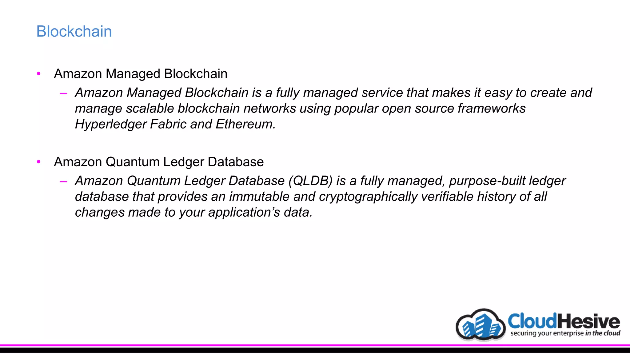 Blockchain
• Amazon Managed Blockchain
– Amazon Managed Blockchain is a fully managed service that makes it easy to create and
manage scalable blockchain networks using popular open source frameworks
Hyperledger Fabric and Ethereum.
• Amazon Quantum Ledger Database
– Amazon Quantum Ledger Database (QLDB) is a fully managed, purpose-built ledger
database that provides an immutable and cryptographically verifiable history of all
changes made to your application’s data.
 