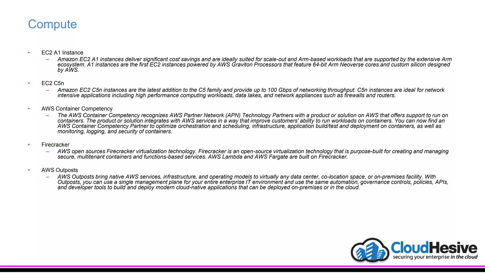 Compute
• EC2 A1 Instance
– Amazon EC2 A1 instances deliver significant cost savings and are ideally suited for scale-out and Arm-based workloads that are supported by the extensive Arm
ecosystem. A1 instances are the first EC2 instances powered by AWS Graviton Processors that feature 64-bit Arm Neoverse cores and custom silicon designed
by AWS.
• EC2 C5n
– Amazon EC2 C5n instances are the latest addition to the C5 family and provide up to 100 Gbps of networking throughput. C5n instances are ideal for network
intensive applications including high performance computing workloads, data lakes, and network appliances such as firewalls and routers.
• AWS Container Competency
– The AWS Container Competency recognizes AWS Partner Network (APN) Technology Partners with a product or solution on AWS that offers support to run on
containers. The product or solution integrates with AWS services in a way that improve customers' ability to run workloads on containers. You can now find an
AWS Container Competency Partner to optimize orchestration and scheduling, infrastructure, application build/test and deployment on containers, as well as
monitoring, logging, and security of containers.
• Firecracker
– AWS open sources Firecracker virtualization technology. Firecracker is an open-source virtualization technology that is purpose-built for creating and managing
secure, multitenant containers and functions-based services. AWS Lambda and AWS Fargate are built on Firecracker.
• AWS Outposts
– AWS Outposts bring native AWS services, infrastructure, and operating models to virtually any data center, co-location space, or on-premises facility. With
Outposts, you can use a single management plane for your entire enterprise IT environment and use the same automation, governance controls, policies, APIs,
and developer tools to build and deploy modern cloud-native applications that can be deployed on-premises or in the cloud.
 