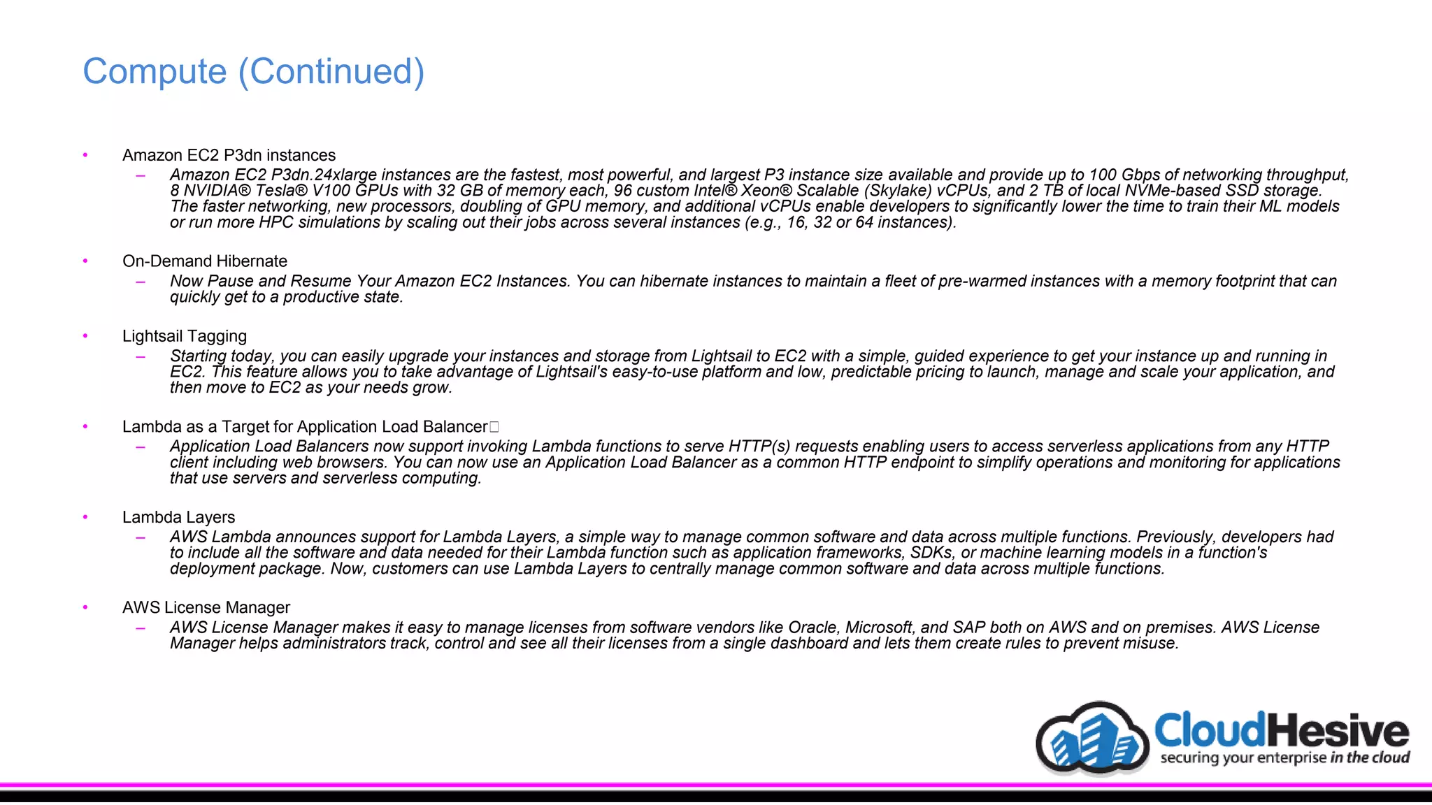 Compute (Continued)
• Amazon EC2 P3dn instances
– Amazon EC2 P3dn.24xlarge instances are the fastest, most powerful, and largest P3 instance size available and provide up to 100 Gbps of networking throughput,
8 NVIDIA® Tesla® V100 GPUs with 32 GB of memory each, 96 custom Intel® Xeon® Scalable (Skylake) vCPUs, and 2 TB of local NVMe-based SSD storage.
The faster networking, new processors, doubling of GPU memory, and additional vCPUs enable developers to significantly lower the time to train their ML models
or run more HPC simulations by scaling out their jobs across several instances (e.g., 16, 32 or 64 instances).
• On-Demand Hibernate
– Now Pause and Resume Your Amazon EC2 Instances. You can hibernate instances to maintain a fleet of pre-warmed instances with a memory footprint that can
quickly get to a productive state.
• Lightsail Tagging
– Starting today, you can easily upgrade your instances and storage from Lightsail to EC2 with a simple, guided experience to get your instance up and running in
EC2. This feature allows you to take advantage of Lightsail's easy-to-use platform and low, predictable pricing to launch, manage and scale your application, and
then move to EC2 as your needs grow.
• Lambda as a Target for Application Load Balancer﻿
– Application Load Balancers now support invoking Lambda functions to serve HTTP(s) requests enabling users to access serverless applications from any HTTP
client including web browsers. You can now use an Application Load Balancer as a common HTTP endpoint to simplify operations and monitoring for applications
that use servers and serverless computing.
• Lambda Layers
– AWS Lambda announces support for Lambda Layers, a simple way to manage common software and data across multiple functions. Previously, developers had
to include all the software and data needed for their Lambda function such as application frameworks, SDKs, or machine learning models in a function's
deployment package. Now, customers can use Lambda Layers to centrally manage common software and data across multiple functions.
• AWS License Manager
– AWS License Manager makes it easy to manage licenses from software vendors like Oracle, Microsoft, and SAP both on AWS and on premises. AWS License
Manager helps administrators track, control and see all their licenses from a single dashboard and lets them create rules to prevent misuse.
 