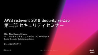© 2018, Amazon Web Services, Inc. or its affiliates. All rights reserved.
AWS re:Invent 2018 Security re:Cap
桐山 隼人 Hayato Kiriyama
シニアセキュリティソリューションアーキテクト
Senior Security Solutions Architect
December 20, 2018
 